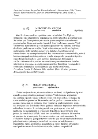 Ex-primeira dama Jacqueline Kennedy Onassis, líder cubano Fidel Castro,
ditador Benito Mussolini, escritor Ernest Hemingway, atriz Susan St.
James.
MERCÚRIO EM VIRGEM
palavra-chave metódico dignidade
Você é crítico, analítico e prático, e seu raciocínio é frio, lógico e
impessoal. Seu julgamento é imparcial; sua mente classifica e cataloga todas
As idéias, que ficam prontas para serem postas em prática quando você
precisar delas. Como sua mente é versátil, é um orador convincente. Você
Se interessa por literatura e se sai bem na pesquisa e no trabalho científico
detalhado; pode ser um erudito. Você se interessa por medicina, higiene,
matemática e todo trabalho que envolva detalhes. Sabe transformar
conhecimento em vantagem material. Seu senso comum é desenvolvido, você é
honesto mas pode ser intolerante em relação aos que são menos inteligentes,
ou pode ser muito cético. Com aspectos desafiadores de Mercúrio,
você é crítico demais e precisa tomar cuidado para não deixar os detalhes
interferirem nos planos e objetivos mais amplos. Também é recomendável
combater a tendência a classificar tudo que existe no universo.
Presidente Lyndon B. Johnson, líder sindical Walter Reuther, princesa
Anne, maestro Leonard Bernstein.
MERCÚRIO EM LIBRA
palavra-chave diplomático
Embora seja amistoso, de mente aberta e racional, você pode ser rigoroso
quando os seus princípios estão envolvidos. Você abomina a injustiça;
sua vontade é pesar e julgar todas as coisas com total justiça. Ë incapaz de
tomar decisões apressadas. Detesta discussões; prefere conversar sobre as
coisas e raciocinar em conjunto. Quer realizar-se intelectualmente; gosta
das artes; seu tato é delicado e você gosta de se rodear de pessoas bem-educadas,
refinadas e honestas. A conduta grosseira ou gente que se veste mal
realmente lhe desagradam; o seu desejo de perfeição pode torná-lo uma
pessoa de convivência difícil. Você tem curiosidade a respeito da maneira
de pensar e de se comportar dos outros; assim, esse posicionamento de
Mercúrio é bom para qualquer tipo de trabalho que envolva relações humanas
principalmente a psicologia; também é excelente para diplomatas e
mediadores. Sem o estímulo de quadraturas e outros desafios a Mercúrio,
você pode tornar-se demasiadamente social, leviano e superficial.
 
