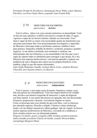 Presidente Dwight D. Eisenhower, dramaturgo Oscar Wilde, cantor Maurice
Chevalier, escritora Fannie Hurst, esquiador Jean-Claude Killy.
MERCÚRIO EM ESCORPIÃO
palavra-chave incisivo
Você é crítico, cético e às vezes mesmo misterioso ou desconfiado. Você
se fixa em suas opiniões e é difícil convencê-lo a mudar de idéia. É sagaz,
vigoroso e capaz de ser incisivo demais, falando ou escrevendo. Você
tanto é capaz de ferir os outros sem necessidade quanto de transformar esse
sarcasmo num humor fino. Esse posicionamento investigativo e inquisidor
de Mercúrio é bom para todas as profissões curativas; também é bom
para química, fotografia, trabalho de detetive, ocultismo, pesquisa e grandes
negócios. A sua mente é profunda, mas raramente é caridosa; sua
determinação não tem fronteiras e a sua mentalidade é tão fixa que você é
capaz de superar todos os obstáculos para conseguir o que deseja. Se o seu
Mercúrio tem aspectos desfavoráveis, você precisa aprender a superar sua
tendência de usar a fraqueza dos outros em seu próprio benefício; evite,
também, julgar os que são menos afortunados.
Líder hindu Mohandas Gandhi, cientista Marie Curie, estadista Winston
Churchill, atriz Suzanne Somers, rei Hussein.
MERCÚRIO EM SAGITÁRIO
palavra-chave independente detrimento
Você é sincero e tem muito senso de humor. Impulsivo, muitas vezes
fala sem pensar nas conseqüências. Você tem rasgos intuitivos da verdade
mas, devido a um número exagerado de interesses, é capaz de dispersar
sua força mental. A sua mente não precisa ser aguçada, mas sim direcionada.
Generoso, progressista e honesto, você detesta enganar os outros.
Como se preocupa mais com atitudes do que com fatos, você se interessa
por educação superior, filosofia e religião. Valoriza o status intelectual,
tende a ser um falador incansável e adora qualquer. tipo de viagem. Se houver
muitos aspectos desfavoráveis de Mercúrio, você pode ter a tendência a
fazer sermões morais ou a ser demasiado pedante.
Psíquico Uri Geller, pastor evangélico Billy Graham, primeira-ministra
Indira Gandhi, presidente Charles de Gaulle, senador Howard Baker,
antropóloga Margaret Mead.
 