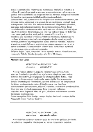 estudo. Sua memória é retentiva; sua mentalidade é reflexiva, romântica e
poética. É possível que você oculte seus pensamentos reais e só os expresse
quando está na companhia de amigos íntimos ou parentes. Esse posicionamento
de Mercúrio mostra uma dualidade evidenciando qualidades
contraditórias; isso, combinado à sua receptividade às influências externas, faz
com que muitas vezes você seja acusado de ser caprichoso e sensível. Você
se magoa com facilidade. Um ambiente harmonioso é importante para você,
que reage mais subconscientemente do que racionalmente. Gosta de ser
bem informado e muitas vezes adora música ou tem talento artístico de algum
tipo. Com aspectos desfavoráveis, seu senso de realidade pode ser distorcido
e sua mente pode vacilar; você pode ter uma tendência a ficar no
mundo da Lua ou sonhar acordado; pode ficar pessimista, melancólico ou
confuso. Muitos aspectos desfavoráveis podem dar-lhe uma imaginação
mórbida, complexo de perseguição ou outras neuroses ou fobias. Acautele-
se contra a autopiedade ou o ressentimento pessoal; concentre-se em ver e
pensar claramente. Use seus muitos talentos e sua inata atitude espiritual
para combater o seu negativismo potencial.
Psíquico Edgar Cayce, dançarino Vaslav Nijinsky, mímico Marcel Marceau,
compositor Nikolai Rimsky-Korsakov, ator Steve McQueen.
Mercúrio nas Casas
MERCÚRIO NA PRIMEIRA CASA
palavra-chave cônscio de si
Você é curioso, adaptável, inquieto e muitas vezes nervoso. Com
aspectos favoráveis, é provável que seja bastante eloqüente; com muitos
aspectos desafiadores, pode gaguejar ou ter algum defeito da fala. Você
tem uma poderosa energia intelectual e mente rápida. Seu pensamento
é muito orientado para você mesmo, que tem dificuldades em compreender
de fato os sentimentos dos outros. É inteligente, e esse é um bom
posicionamento para escritores, médicos, cientistas, acadêmicos e bibliotecários.
Você tem uma profunda necessidade de se expressar, e algumas
vezes fala antes de pensar. Mas, em geral, aborda os seus assuntos pessoais
de maneira muito racional.
Pastor evangélico Billy Sunday, cantora Barbra Streisand, escritora Zelda
Fitzgerald, pintor Toulouse Lautrec.
MERCÚRIO NA SEGUNDA CASA
palavra-chave cônscio dos valores
Você valoriza aquilo que acha que pode dar resultados práticos; é voltado
para dinheiro e negócios, e tanto pode ser sovina como muito gastador,
 