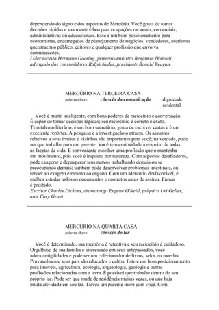 dependendo do signo e dos aspectos de Mercúrio. Você gosta de tomar
decisões rápidas e sua mente é boa para ocupações racionais, comerciais,
administrativas ou educacionais. Esse é um bom posicionamento para
economistas, encarregados de planejamento de negócios, vendedores, escritores
que atraem o público, editores e qualquer profissão que envolva
comunicações.
Líder nazista Hermann Goering, primeiro-ministro Benjamin Disraeli,
advogado dos consumidores Ralph Nader, presidente Ronald Reagan.
MERCÚRIO NA TERCEIRA CASA
palavra-chave cônscio da comunicação dignidade
acidental
Você é muito inteligente, com bons poderes de raciocínio e conversação.
É capaz de tomar decisões rápidas; seu raciocínio é correto e exato.
Tem talento literário, é um bom secretário, gosta de escrever cartas e é um
excelente repórter. A pesquisa e a investigação o atraem. Os assuntos
relativos a seus irmãos e vizinhos são importantes para você; na verdade, pode
ser que trabalhe para um parente. Você tem curiosidade a respeito de todas
as facetas da vida. E conveniente escolher uma profissão que o mantenha
em movimento, pois você é inquieto por natureza. Com aspectos desafiadores,
pode exagerar e depauperar seus nervos trabalhando demais ou se
preocupando demais; também pode desenvolver problemas intestinais, ou
tender ao exagero e mesmo ao engano. Com um Mercúrio desfavorável, é
melhor estudar todos os documentos e contratos antes de assinar. Fumar
é proibido.
Escritor Charles Dickens, dramaturgo Eugene O'Neill, psíquico Uri Geller,
ator Cary Grant.
MERCÚRIO NA QUARTA CASA
palavra-chave cônscio do lar
Você é determinado, sua memória é retentiva e seu raciocínio é cuidadoso.
Orgulhoso de sua família e interessado em seus antepassados, você
adora antigüidades e pode ser um colecionador de livros, selos ou moedas.
Provavelmente seus pais são educados e cultos. Este é um bom posicionamento
para imóveis, agricultura, ecologia, arqueologia, geologia e outras
profissões relacionadas com a terra. É possível que trabalhe dentro do seu
próprio lar. Pode ser que mude de residência muitas vezes, ou que haja
muita atividade em seu lar. Talvez um parente more com você. Com
 