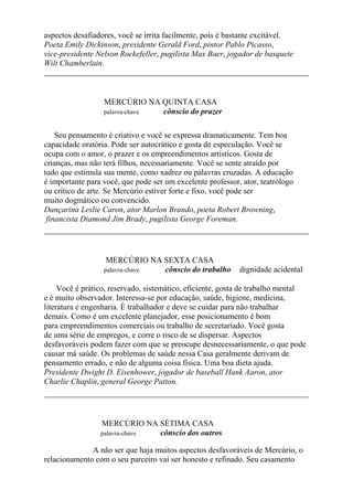 aspectos desafiadores, você se irrita facilmente, pois é bastante excitável.
Poeta Emily Dickinson, presidente Gerald Ford, pintor Pablo Picasso,
vice-presidente Nelson Rockefeller, pugilista Max Baer, jogador de basquete
Wilt Chamberlain.
MERCÚRIO NA QUINTA CASA
palavra-chave cônscio do prazer
Seu pensamento é criativo e você se expressa dramaticamente. Tem boa
capacidade oratória. Pode ser autocrático e gosta de especulação. Você se
ocupa com o amor, o prazer e os empreendimentos artísticos. Gosta de
crianças, mas não terá filhos, necessariamente. Você se sente atraído por
tudo que estimula sua mente, como xadrez ou palavras cruzadas. A educação
é importante para você, que pode ser um excelente professor, ator, teatrólogo
ou crítico de arte. Se Mercúrio estiver forte e fixo, você pode ser
muito dogmático ou convencido.
Dançarina Leslie Caron, ator Marlon Brando, poeta Robert Browning,
financista Diamond Jim Brady, pugilista George Foreman.
MERCÚRIO NA SEXTA CASA
palavra-chave cônscio do trabalho dignidade acidental
Você é prático, reservado, sistemático, eficiente, gosta de trabalho mental
e é muito observador. Interessa-se por educação, saúde, higiene, medicina,
literatura e engenharia. É trabalhador e deve se cuidar para não trabalhar
demais. Como é um excelente planejador, esse posicionamento é bom
para empreendimentos comerciais ou trabalho de secretariado. Você gosta
de uma série de empregos, e corre o risco de se dispersar. Aspectos
desfavoráveis podem fazer com que se preocupe desnecessariamente, o que pode
causar má saúde. Os problemas de saúde nessa Casa geralmente derivam de
pensamento errado, e não de alguma coisa física. Uma boa dieta ajuda.
Presidente Dwight D. Eisenhower, jogador de baseball Hank Aaron, ator
Charlie Chaplin, general George Patton.
MERCÚRIO NA SÉTIMA CASA
palavra-chave cônscio dos outros
A não ser que haja muitos aspectos desfavoráveis de Mercúrio, o
relacionamento com o seu parceiro vai ser honesto e refinado. Seu casamento
 