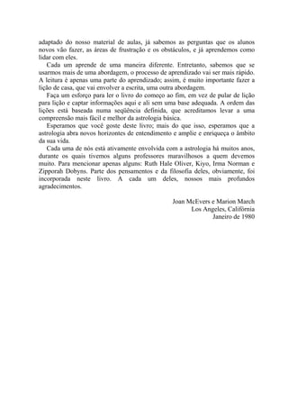 adaptado do nosso material de aulas, já sabemos as perguntas que os alunos
novos vão fazer, as áreas de frustração e os obstáculos, e já aprendemos como
lidar com eles.
Cada um aprende de uma maneira diferente. Entretanto, sabemos que se
usarmos mais de uma abordagem, o processo de aprendizado vai ser mais rápido.
A leitura é apenas uma parte do aprendizado; assim, é muito importante fazer a
lição de casa, que vai envolver a escrita, uma outra abordagem.
Faça um esforço para ler o livro do começo ao fim, em vez de pular de lição
para lição e captar informações aqui e ali sem uma base adequada. A ordem das
lições está baseada numa seqüência definida, que acreditamos levar a uma
compreensão mais fácil e melhor da astrologia básica.
Esperamos que você goste deste livro; mais do que isso, esperamos que a
astrologia abra novos horizontes de entendimento e amplie e enriqueça o âmbito
da sua vida.
Cada uma de nós está ativamente envolvida com a astrologia há muitos anos,
durante os quais tivemos alguns professores maravilhosos a quem devemos
muito. Para mencionar apenas alguns: Ruth Hale Oliver, Kiyo, Irma Norman e
Zipporah Dobyns. Parte dos pensamentos e da filosofia deles, obviamente, foi
incorporada neste livro. A cada um deles, nossos mais profundos
agradecimentos.
Joan McEvers e Marion March
Los Angeles, Califórnia
Janeiro de 1980
 