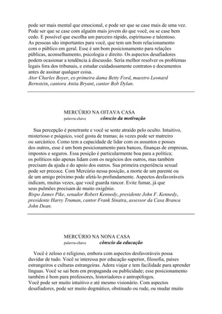pode ser mais mental que emocional, e pode ser que se case mais de uma vez.
Pode ser que se case com alguém mais jovem do que você, ou se case bem
cedo. E possível que escolha um parceiro rápido, espirituoso e talentoso.
As pessoas são importantes para você, que tem um bom relacionamento
com o público em geral. Esse é um bom posicionamento para relações
públicas, aconselhamento, psicologia e direito. Os aspectos desafiadores
podem ocasionar a tendência à discussão. Seria melhor resolver os problemas
legais fora dos tribunais, e estudar cuidadosamente contratos e documentos
antes de assinar qualquer coisa.
Ator Charles Boyer, ex-primeira dama Betty Ford, maestro Leonard
Bernstein, cantora Anita Bryant, cantor Bob Dylan.
MERCÚRIO NA OITAVA CASA
palavra-chave cônscio da motivação
Sua percepção é penetrante e você se sente atraído pelo oculto. Intuitivo,
misterioso e psíquico, você gosta de tramas; às vezes pode ser matreiro
ou sarcástico. Como tem a capacidade de lidar com os assuntos e posses
dos outros, esse é um bom posicionamento para bancos, finanças de empresas,
impostos e seguros. Essa posição é particularmente boa para a política;
os políticos não apenas lidam com os negócios dos outros, mas também
precisam da ajuda e do apoio dos outros. Sua primeira experiência sexual
pode ser precoce. Com Mercúrio nessa posição, a morte de um parente ou
de um amigo próximo pode afetá-lo profundamente. Aspectos desfavoráveis
indicam, muitas vezes, que você guarda rancor. Evite fumar, já que
seus pulmões precisam de muito oxigênio.
Bispo James Pike, senador Robert Kennedy, presidente John F. Kennedy,
presidente Harry Truman, cantor Frank Sinatra, assessor da Casa Branca
John Dean.
MERCÚRIO NA NONA CASA
palavra-chave cônscio da educação
Você é zeloso e religioso, embora com aspectos desfavoráveis possa
duvidar de tudo. Você se interessa por educação superior, filosofia, países
estrangeiros e culturas estrangeiras. Adora viajar e tem facilidade para aprender
línguas. Você se sai bem em propaganda ou publicidade; esse posicionamento
também é bom para professores, historiadores e antropólogos.
Você pode ser muito intuitivo e até mesmo visionário. Com aspectos
desafiadores, pode ser muito dogmático, obstinado ou rude, ou mudar muito
 