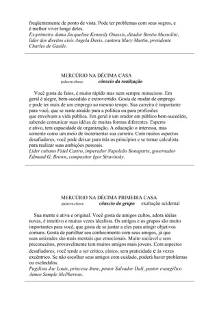 freqüentemente de ponto de vista. Pode ter problemas com seus sogros, e
é melhor viver longe deles.
Ex-primeira dama Jacqueline Kennedy Onassis, ditador Benito Mussolini,
líder dos direitos civis Angela Davis, cantora Mary Martin, presidente
Charles de Gaulle.
MERCÚRIO NA DÉCIMA CASA
palavra-chave cônscio da realização
Você gosta de fatos, é muito rápido mas nem sempre minucioso. Em
geral é alegre, bem-sucedido e extrovertido. Gosta de mudar de emprego
e pode ter mais de um emprego ao mesmo tempo. Sua carreira é importante
para você, que se sente atraído para a política ou para profissões
que envolvam a vida pública. Em geral é um orador em público bem-sucedido,
sabendo comunicar suas idéias de muitas formas diferentes. Esperto
e ativo, tem capacidade de organização. A educação o interessa, mas
somente como um meio de incrementar sua carreira. Com muitos aspectos
desafiadores, você pode deixar para trás os princípios e se tomar calculista
para realizar suas ambições pessoais.
Líder cubano Fidel Castro, imperador Napoleão Bonaparte, governador
Edmund G. Brown, compositor Igor Stravinsky.
MERCÚRIO NA DÉCIMA PRIMEIRA CASA
palavra-chave cônscio do grupo exaltação acidental
Sua mente é ativa e original. Você gosta de amigos cultos, adora idéias
novas, é intuitivo e muitas vezes idealista. Os amigos e os grupos são muito
importantes para você, que gosta de se juntar a eles para atingir objetivos
comuns. Gosta de partilhar seu conhecimento com seus amigos, já que
suas amizades são mais mentais que emocionais. Muito sociável e sem
preconceitos, provavelmente tem muitos amigos mais jovens. Com aspectos
desafiadores, você tende a ser crítico, cínico, sem praticidade e às vezes
excêntrico. Se não escolher seus amigos com cuidado, poderá haver problemas
ou escândalos.
Pugilista Joe Louis, princesa Anne, pintor Salvador Dali, pastor evangélico
Aimee Semple McPherson.
 