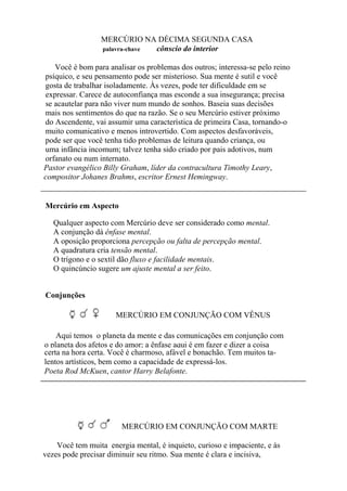MERCÚRIO NA DÉCIMA SEGUNDA CASA
palavra-chave cônscio do interior
Você é bom para analisar os problemas dos outros; interessa-se pelo reino
psíquico, e seu pensamento pode ser misterioso. Sua mente é sutil e você
gosta de trabalhar isoladamente. Às vezes, pode ter dificuldade em se
expressar. Carece de autoconfiança mas esconde a sua insegurança; precisa
se acautelar para não viver num mundo de sonhos. Baseia suas decisões
mais nos sentimentos do que na razão. Se o seu Mercúrio estiver próximo
do Ascendente, vai assumir uma característica de primeira Casa, tornando-o
muito comunicativo e menos introvertido. Com aspectos desfavoráveis,
pode ser que você tenha tido problemas de leitura quando criança, ou
uma infância incomum; talvez tenha sido criado por pais adotivos, num
orfanato ou num internato.
Pastor evangélico Billy Graham, líder da contracultura Timothy Leary,
compositor Johanes Brahms, escritor Ernest Hemingway.
Mercúrio em Aspecto
Qualquer aspecto com Mercúrio deve ser considerado como mental.
A conjunção dá ênfase mental.
A oposição proporciona percepção ou falta de percepção mental.
A quadratura cria tensão mental.
O trígono e o sextil dão fluxo e facilidade mentais.
O quincúncio sugere um ajuste mental a ser feito.
Conjunções
MERCÚRIO EM CONJUNÇÃO COM VÊNUS
Aqui temos o planeta da mente e das comunicações em conjunção com
o planeta dos afetos e do amor; a ênfase aqui é em fazer e dizer a coisa
certa na hora certa. Você é charmoso, afável e bonachão. Tem muitos ta-
lentos artísticos, bem como a capacidade de expressá-los.
Poeta Rod McKuen, cantor Harry Belafonte.
MERCÚRIO EM CONJUNÇÃO COM MARTE
Você tem muita energia mental, é inquieto, curioso e impaciente, e às
vezes pode precisar diminuir seu ritmo. Sua mente é clara e incisiva,
 