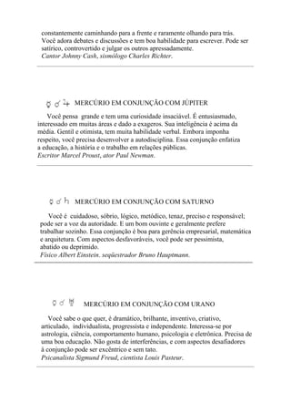 constantemente caminhando para a frente e raramente olhando para trás.
Você adora debates e discussões e tem boa habilidade para escrever. Pode ser
satírico, controvertido e julgar os outros apressadamente.
Cantor Johnny Cash, sismólogo Charles Richter.
MERCÚRIO EM CONJUNÇÃO COM JÚPITER
Você pensa grande e tem uma curiosidade insaciável. É entusiasmado,
interessado em muitas áreas e dado a exageros. Sua inteligência é acima da
média. Gentil e otimista, tem muita habilidade verbal. Embora imponha
respeito, você precisa desenvolver a autodisciplina. Essa conjunção enfatiza
a educação, a história e o trabalho em relações públicas.
Escritor Marcel Proust, ator Paul Newman.
MERCÚRIO EM CONJUNÇÃO COM SATURNO
Você é cuidadoso, sóbrio, lógico, metódico, tenaz, preciso e responsável;
pode ser a voz da autoridade. E um bom ouvinte e geralmente prefere
trabalhar sozinho. Essa conjunção é boa para gerência empresarial, matemática
e arquitetura. Com aspectos desfavoráveis, você pode ser pessimista,
abatido ou deprimido.
Físico Albert Einstein. seqüestrador Bruno Hauptmann.
MERCÚRIO EM CONJUNÇÃO COM URANO
Você sabe o que quer, é dramático, brilhante, inventivo, criativo,
articulado, individualista, progressista e independente. Interessa-se por
astrologia, ciência, comportamento humano, psicologia e eletrônica. Precisa de
uma boa educação. Não gosta de interferências, e com aspectos desafiadores
à conjunção pode ser excêntrico e sem tato.
Psicanalista Sigmund Freud, cientista Louis Pasteur.
 