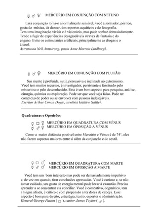 MERCÚRIO EM CONJUNÇÃO COM NETUNO
Essa conjunção torna-o anormalmente sensível; você é sonhador, poético,
gosta de música, de dançar, dos esportes aquáticos e de fotografia.
Tem uma imaginação vívida e é visionário, mas pode sonhar demasiadamente.
Tende a fugir de experiências desagradáveis através da fantasia e do
engano. Evite os estimulantes artificiais, principalmente as drogas e o
álcool.
Astronauta Neil Armstrong, poeta Anne Morrow Lindbergh.
MERCÚRIO EM CONJUNÇÃO COM PLUTÃO
Sua mente é profunda, sutil, persuasiva e inclinada ao extremismo.
Você tem muitos recursos, é investigador, persistente e fascinado pelo
misterioso e pelo desconhecido. Esse é um bom aspecto para pesquisa, análise,
cirurgia, química ou exploração. Pode ser que você seja falso. Pode ter
complexo de poder ou se envolver com pessoas indesejáveis.
Escritor Arthur Conan Doyle, cientista Galileu Galilei.
Quadraturas e Oposições
MERCÚRIO EM QUADRATURA COM VÊNUS
MERCÚRIO EM OPOSIÇÃO A VÊNUS
Como a maior distância possível entre Mercúrio e Vênus é de 74°, eles
não fazem aspectos maiores entre si além da conjunção e do sextil.
MERCÚRIO EM QUADRATURA COM MARTE
MERCÚRIO EM OPOSIÇÃO A MARTE
Você tem um bom intelecto mas pode ser demasiadamente impulsivo
e, de vez em quando, tirar conclusões apressadas. Você é curioso e, se não
tomar cuidado, seu gasto de energia mental pode levar à exaustão. Precisa
aprender a se concentrar e a conciliar. Você é combativo, dogmático, tem
a língua afiada, é crítico e com propensão a ter dores de cabeça. Esse
aspecto é bom para direito, estratégia, teatro, esportes e administração.
General George Patton ( ), cantor James Taylor ( ).
 