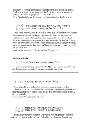 imaginativo, pode ser um ingênuo ou um farsante, e se distrai facilmente.
Tende a se abstrair e teme a competição. A escrita, a música, a dança, a
pintura, o teatro ou os programas sociais o atraem.
Poeta Elizabeth Barrett Browning ( ), atriz Elizabeth Taylor ( ).
MERCÚRIO EM QUADRATURA COM PLUTÃO
MERCÚRIO EM OPOSIÇÃO A PLUTÃO
Sua fala é incisiva, você diz as coisas como elas são, mas também é capaz
de demonstrar extraordinário tato e diplomacia. Gosta de converter os
outros às suas idéias. Raramente demonstra equilíbrio mental; oscila da
devoção e do zelo cego ao pessimismo, ao resmungo e altercações. Assume
riscos desnecessários. Pode sair-se bem em pesquisa, investigação criminal,
medicina ou psicologia. Esse aspecto é bom para novos modos de expressão
em qualquer área.
Médico Charles Mayo ( ), pintor Pablo Picasso ( ).
Trígonos e Sextis
MERCÚRIO EM TRÍGONO COM VÊNUS
Como a maior distância possível entre Mercúrio e Vênus é de 74°, eles
não formam aspectos maiores além da conjunção e do sextil.
MERCÚRIO EM SEXTIL COM VÊNUS
Você é agradável socialmente e tem muito charme. Sabe conciliar.
Refinado e bonachão, tem um estilo imaginativo. Julga com imparcialidade
recebe cooperação dos outros. Pode ganhar dinheiro como orador, escritor,
ator ou animador.
Ator Gregory Peck, pianista Liberace.
MERCÚRIO EM TRÍGONO COM MARTE
MERCÚRIO EM SEXTIL COM MARTE
Esse aspecto fortalece a mente; você nunca pára de aprender. É rápido,
prático, perceptivo, leal e corajoso. Sabe detectar a fraqueza dos outros, e
 
