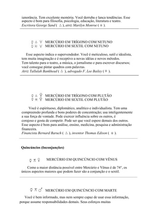 ignorância. Tem excelente memória. Você derruba e lança tendências. Esse
aspecto é bom para filosofia, psicologia, educação, literatura e teatro.
Escritora George Sand ( ), atriz Marilyn Monroe ( ).
MERCÚRIO EM TRÍGONO COM NETUNO
MERCÚRIO EM SEXTIL COM NETUNO
Esse aspecto indica o supervendedor. Você é meticuloso, sutil e idealista,
tem muita imaginação e é receptivo a novas idéias e novos métodos.
Tem talento para o teatro, a música, o jornalismo e para escrever discursos;
você consegue pintar quadros com palavras.
Atriz Tallulah Bankhead ( ), advogado F. Lee Bailey ( ).
MERCÚRIO EM TRÍGONO COM PLUTÃO
MERCÚRIO EM SEXTIL COM PLUTÃO
Você é espirituoso, diplomático, analítico e individualista. Tem uma
compreensão profunda e bons poderes de concentração; usa inteligentemente
a sua força de vontade. Pode exercer influência sobre os outros, é
corajoso e gosta de competir. Pode ser que você espere demais dos outros.
Esse aspecto é bom para análise, ensino, medicina, pesquisa e administração
financeira.
Financista Bernard Baruch ( ), inventor Thomas Edison ( ).
Quincúncios (Inconjunções)
MERCÚRIO EM QUINCÚNCIO COM VÊNUS
Como a maior distância possível entre Mercúrio e Vênus é de 74°, os
únicos aspectos maiores que podem fazer são a conjunção e o sextil.
MERCÚRIO EM QUINCÚNCIO COM MARTE
Você é bem informado, mas nem sempre capaz de usar essa informação,
porque assume responsabilidades demais. Seus esforços muitas
 