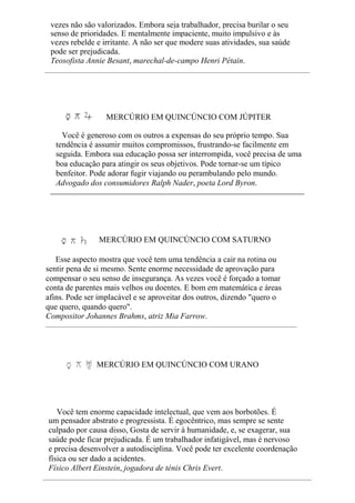 vezes não são valorizados. Embora seja trabalhador, precisa burilar o seu
senso de prioridades. E mentalmente impaciente, muito impulsivo e às
vezes rebelde e irritante. A não ser que modere suas atividades, sua saúde
pode ser prejudicada.
Teosofista Annie Besant, marechal-de-campo Henri Pétain.
MERCÚRIO EM QUINCÚNCIO COM JÚPITER
Você é generoso com os outros a expensas do seu próprio tempo. Sua
tendência é assumir muitos compromissos, frustrando-se facilmente em
seguida. Embora sua educação possa ser interrompida, você precisa de uma
boa educação para atingir os seus objetivos. Pode tornar-se um típico
benfeitor. Pode adorar fugir viajando ou perambulando pelo mundo.
Advogado dos consumidores Ralph Nader, poeta Lord Byron.
MERCÚRIO EM QUINCÚNCIO COM SATURNO
Esse aspecto mostra que você tem uma tendência a cair na rotina ou
sentir pena de si mesmo. Sente enorme necessidade de aprovação para
compensar o seu senso de insegurança. As vezes você é forçado a tomar
conta de parentes mais velhos ou doentes. E bom em matemática e áreas
afins. Pode ser implacável e se aproveitar dos outros, dizendo "quero o
que quero, quando quero".
Compositor Johannes Brahms, atriz Mia Farrow.
MERCÚRIO EM QUINCÚNCIO COM URANO
Você tem enorme capacidade intelectual, que vem aos borbotões. É
um pensador abstrato e progressista. É egocêntrico, mas sempre se sente
culpado por causa disso, Gosta de servir à humanidade, e, se exagerar, sua
saúde pode ficar prejudicada. É um trabalhador infatigável, mas é nervoso
e precisa desenvolver a autodisciplina. Você pode ter excelente coordenação
física ou ser dado a acidentes.
Físico Albert Einstein, jogadora de ténis Chris Evert.
 
