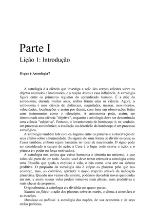 Parte I
Lição 1: Introdução
O que é Astrologia?
A astrologia é a ciência que investiga a ação dos corpos celestes sobre os
objetos animados e inanimados, e a reação destes a essa influência. A astrologia
figura entre os primeiros registros do aprendizado humano. É a mãe da
astronomia; durante muitos anos, ambas foram uma só ciência. Agora, a
astronomia é uma ciência de distâncias, magnitudes, massas, movimentos,
velocidades, localizações e assim por diante, com base em observações feitas
com instrumentos como o telescópio. A astronomia pode, assim, ser
denominada uma ciência "objetiva", enquanto a astrologia deve ser denominada
uma ciência "subjetiva". Portanto, o levantamento do horóscopo é, na verdade,
um processo astronômico; a avaliação ou descrição do horóscopo é um processo
astrológico.
A astrologia também lida com os ângulos entre os planetas e a observação de
seus efeitos sobre a humanidade. Os signos são uma forma de dividir os céus; as
Casas também, embora sejam baseadas no local de nascimento. O signo pode
ser considerado o campo de ação; a Casa é o lugar onde ocorre a ação, e o
planeta é o poder ou força motivadora.
A astrologia nos ensina que existe harmonia e simetria no universo, e que
todos são parte de um todo. Assim, você deve tentar entender a astrologia como
uma filosofia que ajuda a explicar a vida, e não como uma arte ou ciência
preditiva. O propósito da astrologia não é culpar os planetas pelo que nos
acontece, mas, ao contrário, aprender a nosso respeito através da indicação
planetária. Quando nos vemos claramente, podemos descobrir novas qualidades
em nós, e assim nossas vidas podem tornar-se mais plenas, mais produtivas e
mais cheias de propósito.
Originalmente, a astrologia era dividida em quatro partes:
Natural ou física: a ação dos planetas sobre as marés, o clima, a atmosfera e
as estações.
Mundana ou judicial: a astrologia das nações, de sua economia e de seus
ciclos políticos.
 