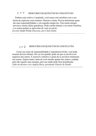 MERCÚRIO EM QUINCÚNCIO COM NETUNO
Embora seja criativo e inspirado, você nunca está satisfeito com a sua
forma de expressar esses talentos. Detesta a rotina. Precisa determinar quais
são suas responsabilidades, e em seguida cumpri-las. Tem muita energia
nervosa e muitas idéias grandiosas. Pode confiar demais e ser muito irrealista,
e os outros podem se aproveitar de você ou usá-lo.
Escritor Ralph Waldo Emerson, ator Clark Gable.
MERCÚRIO EM QUINCÚNCIO COM PLUTÃO
Como seu senso de responsabilidade é superdesenvolvido, você pode
assumir deveres demais. De vez em quando, pode ser que se envolva nos
negócios dos outros. E sensível e intuitivo e gosta de se envolver totalmente
nas causas. Espera muito, tanto de você mesmo quanto dos outros; cuidado
para não esgotar suas energias, pois sua saúde pode ficar prejudicada.
Líder de direitos civis Angela Davis, presidente Charles de Gaulle.
 