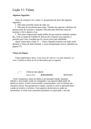 Lição 11: Vênus
Algumas Sugestões
Antes de começar a ler a lição 11, gostaríamos de fazer-lhe algumas
sugestões.
1. Não tente assimilar muito de cada vez.
2. Não pule de um planeta para outro. Termine de aspectar e delinear um
planeta antes de começar o seguinte. Não pule para Mercúrio antes de
terminar o Sol e depois a Lua.
3. Para uma compreensão ainda melhor do que estamos tentando ensinar-
lhe, volte ao mapa de Franklin D. Roosevelt e examine seus aspectos e
posições por Casa, à medida que lê o nosso texto mais detalhado.
Agora vamos para a lição 11 — Vênus. Quando terminar esta lição, tente
delinear o Vênus de Judy Garland. A nossa interpretação está no Apêndice na
página 271.
Vênus nos Signos
Vênus representa o afeto, o seu senso de valores e os seus impulsos so-
ciais. Lembre-se disso ao ler as descrições que se seguem.
VÊNUS EM ÁRIES
palavra-chave demonstrativo detrimento
Você é magnético, cheio de idéias e um pensador rápido. Inquieto,
ardente e provocador, pode ser esmagador e sua agressividade pode até
afastar os outros. Como é extrovertido e entusiasmado, você se destaca nas
situações sociais. Sua perspectiva é alegre e positiva; você se apresenta bem,
e pode ser criativo e artístico. Com aspectos desfavoráveis, pode ser
inconstante, se atirar num casamento prematuro ou apressado, e até não
 