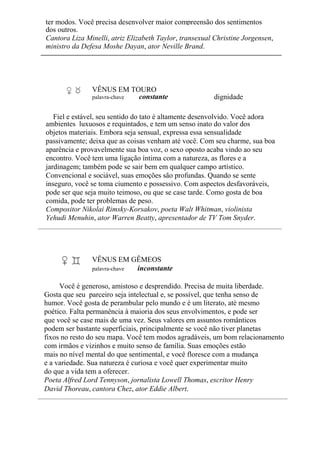 ter modos. Você precisa desenvolver maior compreensão dos sentimentos
dos outros.
Cantora Liza Minelli, atriz Elizabeth Taylor, transexual Christine Jorgensen,
ministro da Defesa Moshe Dayan, ator Neville Brand.
VÊNUS EM TOURO
palavra-chave constante dignidade
Fiel e estável, seu sentido do tato é altamente desenvolvido. Você adora
ambientes luxuosos e requintados, e tem um senso inato do valor dos
objetos materiais. Embora seja sensual, expressa essa sensualidade
passivamente; deixa que as coisas venham até você. Com seu charme, sua boa
aparência e provavelmente sua boa voz, o sexo oposto acaba vindo ao seu
encontro. Você tem uma ligação íntima com a natureza, as flores e a
jardinagem; também pode se sair bem em qualquer campo artístico.
Convencional e sociável, suas emoções são profundas. Quando se sente
inseguro, você se toma ciumento e possessivo. Com aspectos desfavoráveis,
pode ser que seja muito teimoso, ou que se case tarde. Como gosta de boa
comida, pode ter problemas de peso.
Compositor Nikolai Rimsky-Korsakov, poeta Walt Whitman, violinista
Yehudi Menuhin, ator Warren Beatty, apresentador de TV Tom Snyder.
VÊNUS EM GÊMEOS
palavra-chave inconstante
Você é generoso, amistoso e desprendido. Precisa de muita liberdade.
Gosta que seu parceiro seja intelectual e, se possível, que tenha senso de
humor. Você gosta de perambular pelo mundo e é um literato, até mesmo
poético. Falta permanência à maioria dos seus envolvimentos, e pode ser
que você se case mais de uma vez. Seus valores em assuntos românticos
podem ser bastante superficiais, principalmente se você não tiver planetas
fixos no resto do seu mapa. Você tem modos agradáveis, um bom relacionamento
com irmãos e vizinhos e muito senso de família. Suas emoções estão
mais no nível mental do que sentimental, e você floresce com a mudança
e a variedade. Sua natureza é curiosa e você quer experimentar muito
do que a vida tem a oferecer.
Poeta Alfred Lord Tennyson, jornalista Lowell Thomas, escritor Henry
David Thoreau, cantora Chez, ator Eddie Albert.
 