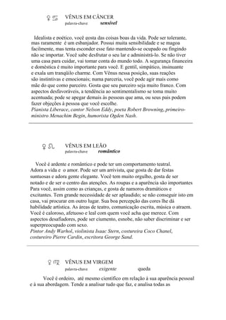 VÊNUS EM CÂNCER
palavra-chave sensível
Idealista e poético, você gosta das coisas boas da vida. Pode ser tolerante,
mas raramente é um esbanjador. Possui muita sensibilidade e se magoa
facilmente, mas tenta esconder esse fato mantendo-se ocupado ou fingindo
não se importar. Você sabe desfrutar o seu lar e administrá-lo. Se não tiver
uma casa para cuidar, vai tomar conta do mundo todo. A segurança financeira
e doméstica é muito importante para você. E gentil, simpático, insinuante
e exala um tranqüilo charme. Com Vênus nessa posição, suas reações
são instintivas e emocionais; numa parceria, você pode agir mais como
mãe do que como parceiro. Gosta que seu parceiro seja muito franco. Com
aspectos desfavoráveis, a tendência ao sentimentalismo se toma muito
acentuada; pode se apegar demais às pessoas que ama, ou seus pais podem
fazer objeções à pessoa que você escolhe.
Pianista Liberace, cantor Nelson Eddy, poeta Robert Browning, primeiro-
ministro Menachim Begin, humorista Ogden Nash.
VÊNUS EM LEÃO
palavra-chave romântico
Você é ardente e romântico e pode ter um comportamento teatral.
Adora a vida e o amor. Pode ser um arrivista, que gosta de dar festas
suntuosas e adora gente elegante. Você tem muito orgulho, gosta de ser
notado e de ser o centro das atenções. As roupas e a aparência são importantes
Para você, assim como as crianças, e gosta de namoros dramáticos e
excitantes. Tem grande necessidade de ser aplaudido; se não conseguir isto em
casa, vai procurar em outro lugar. Sua boa percepção das cores lhe dá
habilidade artística. As áreas de teatro, comunicação escrita, música o atraem.
Você é caloroso, afetuoso e leal com quem você acha que merece. Com
aspectos desafiadores, pode ser ciumento, esnobe, não saber discriminar e ser
superpreocupado com sexo.
Pintor Andy Warhol, violinista Isaac Stern, costureira Coco Chanel,
costureiro Pierre Cardin, escritora George Sand.
VÊNUS EM VIRGEM
palavra-chave exigente queda
Você é ordeiro, até mesmo científico em relação à sua aparência pessoal
e à sua abordagem. Tende a analisar tudo que faz, e analisa todas as
 
