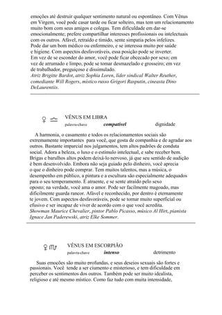 emoções até destruir qualquer sentimento natural ou espontâneo. Com Vênus
em Virgem, você pode casar tarde ou ficar solteiro, mas tem um relacionamento
muito bom com seus amigos e colegas. Tem dificuldade em dar-se
emocionalmente; prefere compartilhar interesses profissionais ou intelectuais
com os outros. Afável, retraído e tímido, sente simpatia pelos infelizes.
Pode dar um bom médico ou enfermeiro, e se interessa muito por saúde
e higiene. Com aspectos desfavoráveis, essa posição pode se inverter.
Em vez de se esconder do amor, você pode ficar obcecado por sexo; em
vez de arrumado e limpo, pode se tomar desmazelado e grosseiro; em vez
de trabalhador, preguiçoso e dissimulado.
Atriz Brigitte Bardot, atriz Sophia Loren, líder sindical Walter Reuther,
comediante Will Rogers, místico russo Grigori Rasputin, cineasta Dino
DeLaurentiis.
VÊNUS EM LIBRA
palavra-chave compatível dignidade
A harmonia, o casamento e todos os relacionamentos sociais são
extremamente importantes para você, que gosta de companhia e de agradar aos
outros. Bastante imparcial nos julgamentos, tem altos padrões de conduta
social. Adora a beleza, o luxo e o estímulo intelectual, e sabe receber bem.
Brigas e barulhos altos podem deixá-lo nervoso, já que seu sentido de audição
é bem desenvolvido. Embora não seja guiado pelo dinheiro, você aprecia
o que o dinheiro pode comprar. Tem muitos talentos, mas a música, o
desempenho em público, a pintura e a escultura são especialmente adequados
para o seu temperamento. É atraente, e se sente atraído pelo sexo
oposto; na verdade, você ama o amor. Pode ser facilmente magoado, mas
dificilmente guarda rancor. Afável e reconhecido, por dentro é eternamente
te jovem. Com aspectos desfavoráveis, pode se tornar muito superficial ou
efusivo e ser incapaz de viver de acordo com o que você acredita.
Showman Maurice Chevalier, pintor Pablo Picasso, músico Al Hirt, pianista
Ignace Jan Paderewski, atriz Elke Sommer.
VÊNUS EM ESCORPIÃO
palavra-chave intenso detrimento
Suas emoções são muito profundas, e seus desejos sexuais são fortes e
passionais. Você tende a ser ciumento e misterioso, e tem dificuldade em
perceber os sentimentos dos outros. Também pode ser muito idealista,
religioso e até mesmo místico. Como faz tudo com muita intensidade,
 