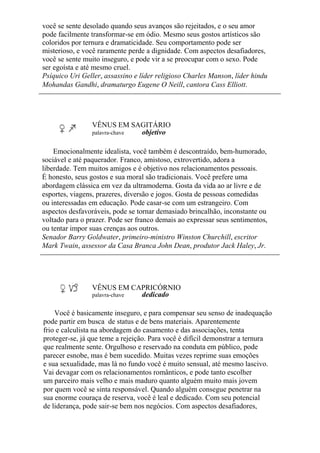 você se sente desolado quando seus avanços são rejeitados, e o seu amor
pode facilmente transformar-se em ódio. Mesmo seus gostos artísticos são
coloridos por ternura e dramaticidade. Seu comportamento pode ser
misterioso, e você raramente perde a dignidade. Com aspectos desafiadores,
você se sente muito inseguro, e pode vir a se preocupar com o sexo. Pode
ser egoísta e até mesmo cruel.
Psíquico Uri Geller, assassino e líder religioso Charles Manson, líder hindu
Mohandas Gandhi, dramaturgo Eugene O Neill, cantora Cass Elliott.
VÊNUS EM SAGITÁRIO
palavra-chave objetivo
Emocionalmente idealista, você também é descontraído, bem-humorado,
sociável e até paquerador. Franco, amistoso, extrovertido, adora a
liberdade. Tem muitos amigos e é objetivo nos relacionamentos pessoais.
É honesto, seus gostos e sua moral são tradicionais. Você prefere uma
abordagem clássica em vez da ultramoderna. Gosta da vida ao ar livre e de
esportes, viagens, prazeres, diversão e jogos. Gosta de pessoas comedidas
ou interessadas em educação. Pode casar-se com um estrangeiro. Com
aspectos desfavoráveis, pode se tornar demasiado brincalhão, inconstante ou
voltado para o prazer. Pode ser franco demais ao expressar seus sentimentos,
ou tentar impor suas crenças aos outros.
Senador Barry Goldwater, primeiro-ministro Winston Churchill, escritor
Mark Twain, assessor da Casa Branca John Dean, produtor Jack Haley, Jr.
VÊNUS EM CAPRICÓRNIO
palavra-chave dedicado
Você é basicamente inseguro, e para compensar seu senso de inadequação
pode partir em busca de status e de bens materiais. Aparentemente
frio e calculista na abordagem do casamento e das associações, tenta
proteger-se, já que teme a rejeição. Para você é difícil demonstrar a ternura
que realmente sente. Orgulhoso e reservado na conduta em público, pode
parecer esnobe, mas é bem sucedido. Muitas vezes reprime suas emoções
e sua sexualidade, mas lá no fundo você é muito sensual, até mesmo lascivo.
Vai devagar com os relacionamentos românticos, e pode tanto escolher
um parceiro mais velho e mais maduro quanto alguém muito mais jovem
por quem você se sinta responsável. Quando alguém consegue penetrar na
sua enorme couraça de reserva, você é leal e dedicado. Com seu potencial
de liderança, pode sair-se bem nos negócios. Com aspectos desafiadores,
 