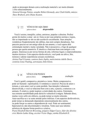 pode se preocupar demais com a realização material e ser muito distante
e frio emocionalmente.
General George Patton, senador Robert Kennedy, ator Clark Gable, músico
Dave Brubeck, atriz Diane Keaton.
VÊNUS EM AQUÁRIO
palavra-chave desprendido
Você é sereno, tranqüilo, calmo, amistoso, popular e altruísta. Prefere
gostar de muitos a amar um só. Guia-se por suas próprias normas e regras,
não se importando se são ou não aceitáveis socialmente. Suas atrações
românticas freqüentemente são súbitas, mas nem sempre duradouras. Seu
parceiro precisa ser um amigo além de um amante, e você espera dele
estimulação mental e muita variedade. Não é possessivo, e foge de qualquer
pessoa que queira amarrá-lo. É intuitivo e funciona bem com amigos e em
grupos. Interessa-se por novas formas de arte, reformas legais e empreendimentos
mentos técnicos. Com aspectos desfavoráveis, você pode ser altivo, frio,
teimoso e adorar experiências sexuais excêntricas.
Artista Paul Cézanne, cantora Janis Joplin, nutricionista Adelle Davis,
cientista Linus Pauling, astronauta John Glenn.
VÊNUS EM PEIXES
palavra-chave compassivo exaltação
Você é gentil, compassivo, prestativo e terno. Muito compreensivo,
pode ser bastante espiritualista. E romântico e sensível. Precisa de amor e
ternura, e sem amor você se sente perdido. Sua intuição é altamente
desenvolvida, e você se relaciona bem com a arte, a poesia, a natureza e os
animais. É criativo e pode inspirar a criatividade dos outros. Entretanto,
sua extrema sensibilidade pode deixá-lo vulnerável à mágoa. Sabendo disso,
muitas vezes sofre em silêncio, ou pode tornar-se muito reticente.
Auto-sacrifica-se e se sente atraído pelos infelizes. Com aspectos desfavoráveis,
pode tornar-se demasiado dependente emocionalmente dos outros,
ou pode forçar os outros a dependerem de você. Pode ser sentimental,
hipersensível, não-discriminador e irrealista. Tente usar seus talentos
artísticos de alguma forma positiva e criativa.
Poeta Elizabeth Barrett Browning, psíquico Edgar Cayce, líder dos direitos
civis Martin Luther King, escritor Victor Hugo, rainha Elizabeth H.
 