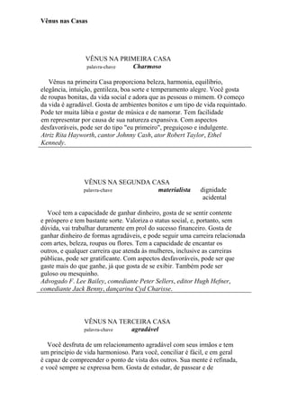 Vênus nas Casas
VÊNUS NA PRIMEIRA CASA
palavra-chave Charmoso
Vênus na primeira Casa proporciona beleza, harmonia, equilíbrio,
elegância, intuição, gentileza, boa sorte e temperamento alegre. Você gosta
de roupas bonitas, da vida social e adora que as pessoas o mimem. O começo
da vida é agradável. Gosta de ambientes bonitos e um tipo de vida requintado.
Pode ter muita lábia e gostar de música e de namorar. Tem facilidade
em representar por causa de sua natureza expansiva. Com aspectos
desfavoráveis, pode ser do tipo "eu primeiro", preguiçoso e indulgente.
Atriz Rita Hayworth, cantor Johnny Cash, ator Robert Taylor, Ethel
Kennedy.
VÊNUS NA SEGUNDA CASA
palavra-chave materialista dignidade
acidental
Você tem a capacidade de ganhar dinheiro, gosta de se sentir contente
e próspero e tem bastante sorte. Valoriza o status social, e, portanto, sem
dúvida, vai trabalhar duramente em prol do sucesso financeiro. Gosta de
ganhar dinheiro de formas agradáveis, e pode seguir uma carreira relacionada
com artes, beleza, roupas ou flores. Tem a capacidade de encantar os
outros, e qualquer carreira que atenda às mulheres, inclusive as carreiras
públicas, pode ser gratificante. Com aspectos desfavoráveis, pode ser que
gaste mais do que ganhe, já que gosta de se exibir. Também pode ser
guloso ou mesquinho.
Advogado F. Lee Bailey, comediante Peter Sellers, editor Hugh Hefner,
comediante Jack Benny, dançarina Cyd Charisse.
VÊNUS NA TERCEIRA CASA
palavra-chave agradável
Você desfruta de um relacionamento agradável com seus irmãos e tem
um princípio de vida harmonioso. Para você, conciliar é fácil, e em geral
é capaz de compreender o ponto de vista dos outros. Sua mente é refinada,
e você sempre se expressa bem. Gosta de estudar, de passear e de
 