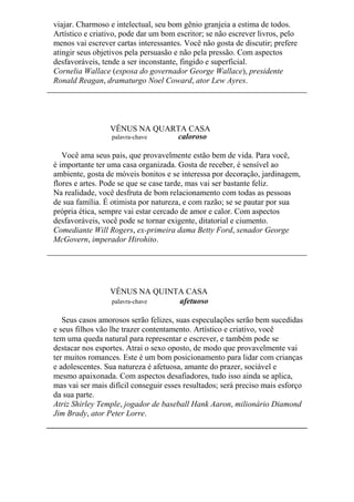 viajar. Charmoso e intelectual, seu bom gênio granjeia a estima de todos.
Artístico e criativo, pode dar um bom escritor; se não escrever livros, pelo
menos vai escrever cartas interessantes. Você não gosta de discutir; prefere
atingir seus objetivos pela persuasão e não pela pressão. Com aspectos
desfavoráveis, tende a ser inconstante, fingido e superficial.
Cornelia Wallace (esposa do governador George Wallace), presidente
Ronald Reagan, dramaturgo Noel Coward, ator Lew Ayres.
VÊNUS NA QUARTA CASA
palavra-chave caloroso
Você ama seus pais, que provavelmente estão bem de vida. Para você,
é importante ter uma casa organizada. Gosta de receber, é sensível ao
ambiente, gosta de móveis bonitos e se interessa por decoração, jardinagem,
flores e artes. Pode se que se case tarde, mas vai ser bastante feliz.
Na realidade, você desfruta de bom relacionamento com todas as pessoas
de sua família. É otimista por natureza, e com razão; se se pautar por sua
própria ética, sempre vai estar cercado de amor e calor. Com aspectos
desfavoráveis, você pode se tornar exigente, ditatorial e ciumento.
Comediante Will Rogers, ex-primeira dama Betty Ford, senador George
McGovern, imperador Hirohito.
VÊNUS NA QUINTA CASA
palavra-chave afetuoso
Seus casos amorosos serão felizes, suas especulações serão bem sucedidas
e seus filhos vão lhe trazer contentamento. Artístico e criativo, você
tem uma queda natural para representar e escrever, e também pode se
destacar nos esportes. Atrai o sexo oposto, de modo que provavelmente vai
ter muitos romances. Este é um bom posicionamento para lidar com crianças
e adolescentes. Sua natureza é afetuosa, amante do prazer, sociável e
mesmo apaixonada. Com aspectos desafiadores, tudo isso ainda se aplica,
mas vai ser mais difícil conseguir esses resultados; será preciso mais esforço
da sua parte.
Atriz Shirley Temple, jogador de baseball Hank Aaron, milionário Diamond
Jim Brady, ator Peter Lorre.
 