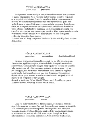 VÊNUS NA SEXTA CASA
palavra-chave prestativo
Você gosta de prestar serviços, e se dá maravilhosamente bem com seus
colegas e empregados. Você funciona melhor quando os outros respeitam
os seus padrões de hábitos. Gosta do trabalho artístico, e muitas vezes se
envolve profissionalmente com mulheres. Prefere tarefas nas quais não
tenha de sujar as mãos. Está sempre pronto a ajudar os outros, de modo que
este é um bom posicionamento para mediadores, conselheiros de todos os
tipos, árbitros e trabalhadores na área da saúde. Sua saúde em geral é boa,
e você se interessa por suas roupas e por sua dieta. Com aspectos desfavoráveis,
evite muito açúcar e amidos. Você pode tender a ser auto-indulgente
e não estar disposto a fazer ajustes.
Psicanalista Carl Jung, compositor Frederic Chopin, atriz Kay Lenz, escritor
Rod Serling.
VÊNUS NA SÉTIMA CASA
palavra-chave harmonioso dignidade acidental
Capaz de criar ambientes agradáveis, você vai ser feliz no casamento.
Popular com o público em geral, suas sociedades de negócios caminham
sem tropeços. Com sua mente íntegra, pode esperar ter sucesso em assuntos
relacionados com a lei. Sua natureza é amorosa; se não se casar, vai ser
por sua opção, não por falta de oportunidade. Você tem muita elegância
social e acha fácil se dar bem com todo tipo de pessoas. Com aspectos
desfavoráveis, pode tender a acumular ressentimentos. Isso pode levar até
mesmo a um complexo de perseguição.
Secretário da Justiça Oliver Wendell Holmes, atriz Jean Harlow, poeta
Elizabeth Barrett Browning, escritor Jack Kerouac.
VÊNUS NA OITAVA CASA
palavra-chave sensual
Você vai lucrar muito através de um parceiro, ou talvez se beneficie
através de seguros e heranças. Sua vida deve ser longa e sua morte, tranqüila.
Este é um bom posicionamento para os altos negócios, para operações
bancárias e para a profissão literária. Você pode ter tendências espirituais;
se as desenvolver, encontrará a felicidade e a paz de espírito. Seus
relacionamentos sexuais são harmoniosos. Com aspectos desafiadores,
 