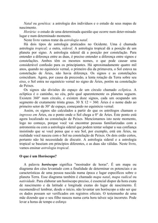 Natal ou genética: a astrologia dos indivíduos e o estudo de seus mapas de
nascimento.
Horária: o estudo de uma determinada questão que ocorre num deter-minado
lugar e num determinado momento.
Neste livro vamos tratar da astrologia natal.
Há dois tipos de astrologia praticados no Ocidente. Uma é chamada
astrologia tropical; a outra, sideral. A astrologia tropical dá a posição de um
planeta por signo. A astrologia sideral dá a posição por constelação. Para
entender a diferença entre as duas, é preciso entender a diferença entre signos e
constelações. Ambos têm os mesmos nomes, o que pode causar uma
considerável confusão para os principiantes. Há aproximadamente quatro mil
anos, quando no equinócio vernal, o primeiro dia da primavera, o Sol estava na
constelação de Áries, não havia diferença. Os signos e as constelações
coincidiam. Agora, por causa da precessão, a lenta rotação da Terra sobre seu
eixo, o Sol entra no equinócio vernal no signo de Áries, porém na constelação
de Peixes.
Os signos são divisões do espaço de um círculo chamado eclíptica. A
eclíptica é o caminho, no céu, pelo qual aparentemente os planetas seguem.
Existem 360° num círculo, e existem doze signos, cada um ocupando um
segmento de exatamente trinta graus. 30 X 12 = 360. Áries é o nome dado ao
primeiro setor de 30° de espaço, começando no equinócio vernal.
Assim, os signos são calculados a partir do que os astrólogos chamam o
ingresso em Áries, ou o ponto onde o Sol chega a 0° de Áries. Este ponto está
agora localizado na constelação de Peixes. Mencionamos isto neste momento,
logo no começo, porque você vai encontrar pessoas familiarizadas com a
astronomia ou com a astrologia sideral que podem tentar solapar a sua confiança
insistindo que se você pensa que o seu Sol, por exemplo, está em Áries, na
realidade você nasceu com o Sol na constelação de Peixes. Os dois estão certos,
portanto não há necessidade de discutir. A astrologia sideral e a astrologia
tropical se baseiam em princípios diferentes, e as duas são válidas. Neste livro,
vamos ensinar astrologia tropical.
O que é um Horóscopo?
A palavra horóscopo significa "mostrador de horas". É um mapa ou
diagrama dos céus levantado com a finalidade de determinar os potenciais e as
características de uma pessoa nascida numa época e lugar específicos sobre o
planeta Terra. Esse diagrama também é chamado mapa natal, mapa radical ou
natividade. Para elaborar um horóscopo preciso, é essencial dispor da hora exata
de nascimento e da latitude e longitude exatas do lugar de nascimento. É
recomendável lembrar, desde o início, não levantar um horóscopo a não ser que
os dados possam ser verificados em registros oficiais. O testemunho de uma
mãe dizendo que o seu filho nasceu numa certa hora talvez seja incorreto. Pode
levar a horas de tempo e esforço
 