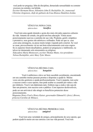 você pode ter preguiça, falta de disciplina, demasiada sensualidade ou cometer
excessos na comida e na bebida.
Escritor Hermann Hesse, bilionário John D. Rockefeller, Sr., transexual
Christine Jorgensen, chefe de gabinete da Casa Branca Hamilton Jordan.
VÊNUS NA NONA CASA
palavra-chave benéfico
Você tem uma aguda intuição e gosta dos mais elevados aspectos culturais
da vida. Amante do estudo, em geral tem boa educação. Vênus nesse
posicionamento suaviza o caminho de sua vida. Prudente, gentil, simpático
e prestativo, seus gostos são artísticos e refinados. Pode ser que se. case
,com uma estrangeira, ou passe muito tempo viajando pelo exterior. Se você
se casar, provavelmente vai ter um bom relacionamento com seus sogros.
Se os aspectos forem desafiadores, poderá ser preguiçoso e indiferente, ou
talvez ter demasiado zelo missionário ou religioso.
Educadora Maria Montessori, escritor Thomas Mann, vice-presidente -
Nelson Rockefeller, atriz Mary Tyler Moore.
VÊNUS NA DÉCIMA CASA
palavra-chave benquisto
Você é ambicioso e deve ser bem sucedido socialmente, encontrando
em seu caminho muitas pessoas prontas e dispostas a ajudá-lo. Muitas
vezes um dos genitores o ajuda profissionalmente. Você é popular, tem sorte
e sucesso como o sexo oposto, mas pode acabar se casando por status e não
por dinheiro. Você é um diplomata nato. Embora siga a onda e não seja de
fato um pioneiro, tem sucesso com o público. Com aspectos desfavoráveis,
pode ser um arrivista e não atingir os benefícios potenciais desse
posicionamento.
Magnatas Henry Ford e Henry Kaiser, governador Edmund G. (Jerry ) Brown,
princesa Caroline de Mônaco.
VÊNUS NA DÉCIMA PRIMEIRA CASA
palavra-chave amigável
Você tem uma variedade de amigos, principalmente do sexo oposto, que
podem ajudá-lo muito em sua carreira e em sua vida pessoal. Você tem
 