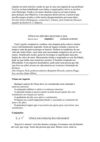 relações no meio artístico e pode ser que se case com alguém de sua profissão.
Você se sai bem trabalhando com clubes e organizações; talvez se envolva
com filantropia. Tende a ser muito idealista e precisa ser mais realista
para alcançar seus Objetivos. Com aspectos desfavoráveis, é possível que
escolha amigos errados e sofra muitos desapontamentos por causa deles.
Escritor Ernest Hemingway, costureira C. Chanel, atriz Catherine Deneuve
jogador de futebol O. J. Simpson.
VÊNUS NA DÉCIMA SEGUNDA CASA
palavra-chave simpático exaltação acidental
Você é gentil, compassivo, caridoso, tem simpatia pelos outros e muitas
vezes é profundamente inspirado. Gosta de lugares isolados e precisa ter
tempo a cada dia para recarregar as baterias. Embora as tendências de sua
vida não selam fortes, você sente uma necessidade compulsiva de servir aos
outros. Atraído pelo oculto, gosta de investigar os significados mais pro-
fundos da vida e do amor. Basicamente tímido e magoando-se com facilidade,
pode ser que tenha casos amorosos secretos. É bastante resignado nas
dificuldades. Com aspectos desafiadores, pode amar uma pessoa que não
seja livre ou sofrer reveses na vida amorosa ou vivenciar a frustração do
divórcio.
Ator Gregory Peck, primeiro-ministro Benjamin Disraeli, cantora Peggy
Lee, escritor James Hilton.
Vênus em Aspecto
Qualquer aspecto de Vênus deve ser considerado como afetando a
natureza amorosa.
A conjunção enfatiza os afetos e a natureza amorosa.
A oposição mostra a sua percepção ou falta de percepção dos seus
sentimentos em relação aos outros.
A quadratura desafia seus afetos e sentimentos.
O trígono ou o sextil emprestam fluidez e suavidade ao sentimento de
amor e de afeto.
O quincúncio sugere que é necessário um ajuste para concretizar seus
sentimentos.
Conjunções
VÊNUS EM CONJUNÇÃO COM MARTE
Sensível e sensual, você alia charme e energia. O romance vem facilmente
até você, que exige muito das pessoas que ama. Muitas vezes, sente-se
 