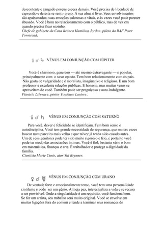 descontente e zangado porque espera demais. Você precisa de liberdade de
expressão e detesta se sentir preso. A sua alma é livre. Seus envolvimentos
são apaixonados; suas emoções calorosas e vitais, e às vezes você pode parecer
abusado. Você é bom no relacionamento com o público, mas de vez em
quando precisa ficar sozinho.
Chefe de gabinete da Casa Branca Hamilton Jordan, piloto da RAF Peter
Townsend.
VÊNUS EM CONJUNÇÃO COM JÚPITER
Você é charmoso, generoso — até mesmo extravagante — e popular,
principalmente com o sexo oposto. Tem bom relacionamento com os pais.
Não gosta de vulgaridade e é moralista, imaginativo e religioso. E um bom
professor e excelente relações públicas. E honesto, mas muitas vezes se
aproveitam de você. Também pode ser preguiçoso e auto-indulgente.
Pianista Liberace, pintor Toulouse Lautrec.
VÊNUS EM CONJUNÇÃO COM SATURNO
Para você, dever e felicidade se identificam. Tem bom senso e
autodisciplina. Você tem grande necessidade de segurança, que muitas vezes
buscar num parceiro mais velho e que talvez já tenha sido casado antes.
Um de seus genitores pode ter sido muito rigoroso e frio, e portanto você
pode ter medo das associações íntimas. Você é fiel, bastante sério e bom
em matemática, finanças e arte. É trabalhador e protege a dignidade da
família.
Cientista Marie Curie, ator Yul Brynner.
VÊNUS EM CONJUNÇÃO COM URANO
De vontade forte e emocionalmente tenso, você tem uma personalidade
cintilante e pode ser um gênio. Almeja paz, intelectualiza a vida e se recusa
a ser previsível. Onde a singularidade é um requisito, você funciona bem.
Se for um artista, seu trabalho será muito original. Você se envolve em
muitas ligações fora do comum e tende a terminar seus romances de
 