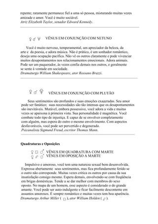 repente; raramente permanece fiel a uma só pessoa, misturando muitas vezes
amizade e amor. Você é muito sociável.
Atriz Elizabeth Taylor, senador Edward Kennedy.
VÊNUS EM CONJUNÇÃO COM NETUNO
Você é muito nervoso, temperamental, um apreciador da beleza, da
arte e da poesia, e adora música. Não é prático, é um sonhador romântico,
deseja uma ocupação pacífica. Não vê os outros claramente e pode vivenciar
muitos desapontamentos nos relacionamentos emocionais. Adora animais.
Pode ser um paquerador, às vezes confia demais nos outros, e geralmente
se sente à vontade em sociedade.
Dramaturgo William Shakespeare, ator Rossano Brazzi.
VÊNUS EM CONJUNÇÃO COM PLUTÃO
Seus sentimentos são profundos e suas emoções exageradas. Seu amor
pode ser fanático; suas necessidades são tão intensas que os desapontamentos
são inevitáveis. Mutável, embora possessivo, você adora a vida e muitas
vezes se apaixona à primeira vista. Sua personalidade é magnética. Você
combate todo tipo de injustiça. E capaz de se envolver completamente
com alguém, mas espera do outro o mesmo envolvimento. Com aspectos
desfavoráveis, você pode ser pervertido e degenerado.
Psicanalista Sigmund Freud, escritor Thomas Mann.
Quadraturas e Oposições
VÊNUS EM QUADRATURA COM MARTE
VÊNUS EM OPOSIÇÃO A MARTE
Impulsivo e amoroso, você tem uma natureza sexual bem desenvolvida.
Expressa abertamente seus sentimentos, mas fica profundamente ferido se
o outro não corresponde. Muitas vezes critica os outros por causa da sua
insatisfação consigo mesmo. Espera demais, envolvendo-se com freqüência
em brigas domésticas. Tende a se dar melhor com membros do sexo
oposto. No mapa de um homem, esse aspecto é considerado o do grande
amante. Você pode ser auto-indulgente e ficar facilmente descontente em
assuntos amorosos. É sempre romântico e muitas vezes tem boa aparência.
Dramaturgo Arthur Miller ( ), ator William Holden ( ).
 