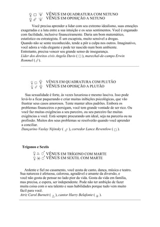 VÊNUS EM QUADRATURA COM NETUNO
VÊNUS EM OPOSIÇÃO A NETUNO
Você precisa aprender a lidar com seu extremo idealismo, suas emoções
exageradas e a luta entre a sua intuição e os seus sentimentos. Você é enganado
com facilidade, inclusive financeiramente. Daria um bom matemático,
estatístico ou estrategista. É um escapista, muito sensível a drogas.
Quando não se sente reconhecido, tende a pôr a culpa nos outros. Imaginativo,
você adora a vida elegante e pode ter nascido num bom ambiente.
Entretanto, precisa vencer seu grande senso de insegurança.
Líder dos direitos civis Angela Davis ( ), marechal-de-campo Erwin
Rommel ( ).
VÊNUS EM QUADRATURA COM PLUTÃO
VÊNUS EM OPOSIÇÃO A PLUTÃO
Sua sexualidade é forte, às vezes luxuriosa e mesmo lasciva. Isso pode
levá-lo a ficar paquerando e criar muitas inibições psicológicas, que vão
frustrar seus casos amorosos. Tente manter altos padrões. Embora os
problemas financeiros o persigam, você tem grande vontade de ser rico. Ou
você faz muitas exigências a seu parceiro, ou seu parceiro faz muitas
exigências a você. Está sempre procurando um ideal, seja na parceria ou na
profissão. Muitos dos seus problemas se resolverão quando você aprender
a conciliar.
Dançarino Vaslay Nijinsky ( ), corredor Lance Reventlow ( ).
Trígonos e Sextis
VÊNUS EM TRÍGONO COM MARTE
VÊNUS EM SEXTIL COM MARTE
Ardente e fiel no casamento, você gosta de canto, dança, música e teatro.
Sua natureza é afetuosa, calorosa, agradável e amante da diversão, e
você não gosta de pensar no lado pior da vida. Gosta da vida em família,
mas precisa, e espera, ser independente. Pode não ter ambição de fazer
muita coisa com o seu talento e suas habilidades porque tudo vem muito
fácil para você.
Atriz Carol Burnett ( ), cantor Harry Belafonte ( ).
 
