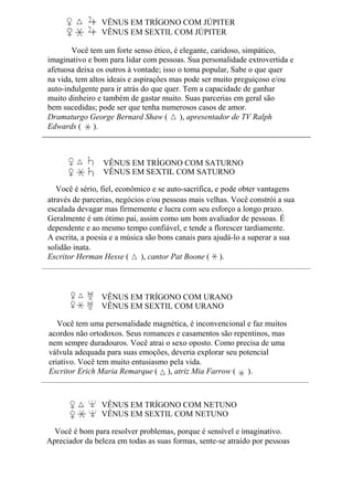 VÊNUS EM TRÍGONO COM JÚPITER
VÊNUS EM SEXTIL COM JÚPITER
Você tem um forte senso ético, é elegante, caridoso, simpático,
imaginativo e bom para lidar com pessoas. Sua personalidade extrovertida e
afetuosa deixa os outros à vontade; isso o toma popular, Sabe o que quer
na vida, tem altos ideais e aspirações mas pode ser muito preguiçoso e/ou
auto-indulgente para ir atrás do que quer. Tem a capacidade de ganhar
muito dinheiro e também de gastar muito. Suas parcerias em geral são
bem sucedidas; pode ser que tenha numerosos casos de amor.
Dramaturgo George Bernard Shaw ( ), apresentador de TV Ralph
Edwards ( ).
VÊNUS EM TRÍGONO COM SATURNO
VÊNUS EM SEXTIL COM SATURNO
Você é sério, fiel, econômico e se auto-sacrifica, e pode obter vantagens
através de parcerias, negócios e/ou pessoas mais velhas. Você constrói a sua
escalada devagar mas firmemente e lucra com seu esforço a longo prazo.
Geralmente é um ótimo pai, assim como um bom avaliador de pessoas. É
dependente e ao mesmo tempo confiável, e tende a florescer tardiamente.
A escrita, a poesia e a música são bons canais para ajudá-lo a superar a sua
solidão inata.
Escritor Herman Hesse ( ), cantor Pat Boone ( ).
VÊNUS EM TRÍGONO COM URANO
VÊNUS EM SEXTIL COM URANO
Você tem uma personalidade magnética, é inconvencional e faz muitos
acordos não ortodoxos. Seus romances e casamentos são repentinos, mas
nem sempre duradouros. Você atrai o sexo oposto. Como precisa de uma
válvula adequada para suas emoções, deveria explorar seu potencial
criativo. Você tem muito entusiasmo pela vida.
Escritor Erich Maria Remarque ( ), atriz Mia Farrow ( ).
VÊNUS EM TRÍGONO COM NETUNO
VÊNUS EM SEXTIL COM NETUNO
Você é bom para resolver problemas, porque é sensível e imaginativo.
Apreciador da beleza em todas as suas formas, sente-se atraído por pessoas
 