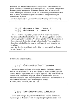 refinadas. Sua perspectiva é romântica e espiritual, e você consegue ser
gentil com os outros mesmo quando desapontado. Geralmente, não gosta de
trabalho pesado ou rotineiro, mas se sai bem em áreas de serviços tais
como enfermagem ou serviço social. Sua criatividade poderia expressar-se
bem na poesia ou na música; pode ser que tenha uma preferência por
instrumentos de corda.
Ator Burt Reynolds ( ), escritor Johannes Wolfang von Goethe ( ).
VÊNUS EM TRÍGONO COM PLUTÃO
VÊNUS EM SEXTIL COM PLUTÃO
Você é criativo e engenhoso, e tem uma forte percepção das cores.
Devido à sua boa habilidade financeira e de liderança, pode ser um ótimo
professor, pregador ou político. Você tem opiniões firmes desde criança e
demonstra muita dedicação, intuição e honestidade. Também pode ser
demasiado auto-indulgente; pode ter problemas de peso, à medida que
envelhece.
Líder dos direitos civis Martin Luther King ( ), secretário de Estado
Henry Kissinger ( ).
Quincúncios (Inconjunções)
VÊNUS EM QUINCÚNCIO COM MARTE
Você acha difícil satisfazer seus desejos. Precisa aprender a dar mais
atenção a si próprio em vez de se preocupar com o que os outros esperam
de você. Precisa superar uma auto-imagem negativa. Você tende a oferecer
seus serviços, trabalhando de graça; assim, os outros muitas vezes se
aproveitam de você. Pode ser que seja muito ambicioso e precisa aprender a
não sacrificar o amor e o afeto para chegar ao sucesso.
Maestro Arturo Toscanini, ator Rip Torn.
VÊNUS EM QUINCÚNCIO COM JÚPITER
Você tende a reagir exageradamente de forma pessoal, embora seja
capaz de agir na defensiva. Tenta conseguir a aprovação dos outros com
 