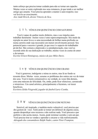 tanto esforço que precisa tomar cuidado para não se tornar um capacho.
Muitas vezes se sente explorado nos seus romances, já que tende a ser melhor
amigo que amante. Você precisa aprender a manter o auto-respeito; isso
vai levá-lo ao crescimento.
Ator Judd Hirsch, diretor Vittorio de Sica.
VÊNUS EM QUINCÚNCIO COM SATURNO
Você é capaz de ganhar muito dinheiro, mas o seu impulso para
trabalhar duramente muitas vezes é uma supercompensação. Seu medo da
rejeição no amor leva-o a uma necessidade de brilhar numa profissão ou
numa carreira onde seja necessário um menor envolvimento pessoal. Seu
potencial para o sucesso é grande, já que esse é o aspecto do trabalhador
pé-de-boi. São comuns a depressão e a autodepreciação, mas você as
esconde atrás de sua dedicação ao trabalho, muitas vezes às custas do amor
e da ternura.
Escritor Ernest Hemingway, músico de jazz Miles Davis.
VÊNUS EM QUINCÚNCIO COM URANO
Você é generoso, indulgente e mima os outros, mas lá no fundo se
ressente disso. Muitas vezes, assume os problemas dos outros em vez de tratar
dos seus. Você é muito comunicativo; na verdade, às vezes fala demais,
com uma máscara de felicidade. Ou, então, pode ficar silencioso, carrancudo
e misterioso. Um canal artístico, principalmente a literatura, vai trazer
benefícios.
Escritora Zelda Fitzgerald, jogador de futebol Larry Czonka.
VÊNUS EM QUINCÚNCIO COM NETUNO
Sensível, até inspirado, e também muito vulnerável, você precisa que
dos gostem de você. Tanto pode se tomar um defensor de alguma causa,
quanto desperdiçar seus recursos e não realizar nada. Você procura o par
perfeito e não aceita menos. Assim, pode terminar sozinho e sem um par.
Você precisa tirar as vendas e aprender a encarar a vida realisticamente.
Advogado dos consumidores Ralph Nader, cantor Peter Frampton.
 
