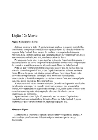 Lição 12: Marte
Alguns Comentários Gerais
Antes de começar a lição 12, gostaríamos de explicar o pequeno símbolo Rx,
semelhante a uma prescrição médica que aparece depois do símbolo de Marte no
mapa de Judy Garland. Esse mesmo Rx também vem depois do símbolo de
Mercúrio. Este símbolo significa que o planeta está em movimento retrógrado ou
aparentemente andando para trás, conforme é visto da Terra.
Por enquanto, basta saber o que significa o símbolo. Fique tranqüilo porque o
desconhecimento de todo o seu potencial funcional no mapa não vai comprometer
de verdade o seu delineamento de Mercúrio ou de Marte de Judy Garland.
Pode ser que você também tenha notado que Câncer está na cúspide tanto da
primeira como da segunda Casas, e que Capricórnio está na sétima e na oitava
Casas. Dentro da quinta e da décima primeira Casas, Escorpião e Touro estão
colocados entre parênteses. Este signo entre parênteses é considerado
interceptação, pois está interceptado ou contido em uma Casa, embora o próprio
signo não esteja na cúspide de nenhuma Casa.
A interceptação é obtida matematicamente. Quando você aprender os cálculos
para levantar um mapa, vai entender como isso acontece. Nos seus estudos
futuros, você aprenderá seu significado no mapa. Mas, assim como acontece com
o movimento retrógrado, a interceptação não é um fator básico para a
interpretação do horóscopo.
Agora continue com a lição 12, mantendo isso em mente. Depois de ter
estudado Marte em mais detalhes, delineie o Marte de Judy Garland. A nossa
interpretação pode ser encontrada no Apêndice na página 272.
Marte nos Signos
Marte mostra o seu impulso sexual e em que área você gasta sua energia. A
palavra-chave para Marte nos diferentes signos mostra o tipo de energia
despendida.
 