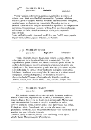 MARTE EM ÁRIES
palavra-chave dinâmico dignidade
Você é vigoroso, independente, dominador, autocrático e corajoso. A
rotina o cansa. Você tem dificuldade em conciliar. Agressivo e cheio de
iniciativa, gosta de ocupar o banco do motorista. Seu entusiasmo é contagiante,
e muitas vezes é um líder em sua comunidade. Chegará ao sucesso se
aprender a canalizar a sua energia e a desenvolver a paciência e a compreensão
harmoniosa. Sexualmente, é vigoroso e ardente. Com aspectos desafiadores,
pode ser que você não controle seus desejos, tenha gênio esquentado
e seja irritável.
Cantora Ella Fitzgerald, cineasta Orson Welles, ator Paul Newman, jogador
de golfe Jack Nicklaus, jogador de futebol Joe Namath.
MARTE EM TOURO
palavra-chave dogmático detrimento
Você é obstinado, prático, determinado e muito confiante. Depois de
estabelecer um curso de ação, dificilmente se desvia dele. Tem boa
capacidade de ganhar dinheiro, mas é muito cuidadoso quanto à forma de
gastá-lo. Embora julgue os outros com muita severidade, luta contra uma
injustiça até o fim. Sua resistência é grande, mas você pode não ter impulso
nem mobilidade. Às vezes, pode ser muito auto-indulgente. É um artesão
habilidoso e também é bom em negócios. Sexualmente, é prático e sensual,
mas precisa tomar cuidado para não ser ciumento e possessivo.
Dançarino Rudolf Nureyev, colunista Dorothy Kilgallen, presidente
Andrew Jackson, líder sindical John L. Lewis, cantora Leontyne Price.
MARTE EM GÊMEOS
palavra-chave espontâneo
Sua mente está sempre ativa e você tem muita destreza e habilidade
manual. Observador, argumentador e excitável, é muito esperto, ativo e
inquieto. Precisa desenvolve r a disciplina da concentração. Muitas vezes
você tem necessidade de aventuras e tende a se espalhar em muitas
direções ao mesmo tempo. Tem um grande senso de liberdade e de justiça.
É eloqüente e direto. Sexualmente, alterna entre relacionamentos
profundos e superficiais. Esse posicionamento muitas vezes requer mais de um
parceiro para uma realização completa.
Nadador Johnny Weismuller, músico Louis Armstrong, pintor Rafael,
ditador Benito Mussolini, cantor Dean Martin.
 