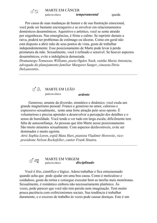 MARTE EM CÂNCER
palavra-chave temperamental queda
Por causa de suas mudanças de humor e de sua frustração emocional,
você pode ser bastante encrenqueiro e se envolver em relacionamentos
domésticos desarmônicos. Aquisitivo e artístico, você se sente atraído
por engenhocas. Nas emergências, é firme e calmo. Se reprimir demais a
raiva, poderá ter problemas de estômago ou úlceras. Como em geral não
está disposto a abrir mão de seus pontos de vista, gosta de trabalhar
independentemente. Esse posicionamento de Marte pode levar à perda
prematura da mãe. Sexualmente, você é refinado e sensível. Se houver aspectos
desarmônicos, evite a indulgência demasiada.
Dramaturgo Tennessee Williams, poeta Ogden Nash, rainha Maria Antonieta,
advogada do planejamento familiar Margaret Sanger, cineasta Diria
DeLaurentiis.
MARTE EM LEÃO
palavra-chave ardente
Generoso, amante da diversão, simpático e dinâmico, você exala um
grande magnetismo pessoal. Franco e generoso no amor, caloroso e
expressivo sexualmente, sente uma forte atração pelo sexo oposto. É
voluntarioso e precisa aprender a desenvolver a percepção dos detalhes e o
senso de humildade. Você tende a ver tudo em larga escala; dificilmente tem
falta de autoconfiança. As pessoas que têm Marte nesse posicionamento
São muito atraentes sexualmente. Com aspectos desfavoráveis, evite ser
dominador e muito egoísta.
Atriz Sophia Loren, espiã Mata Hari, pianista Vladimir Horowitz, vice-
presidente Nelson Rockefeller, cantor Frank Sinatra.
MARTE EM VIRGEM
palavra-chave disciplinado
Você é frio, científico e lógico. Adora trabalhar e fica entusiasmado
quando acha que pode ajudar em uma boa causa. Como é meticuloso e
cuidadoso, gosta da rotina e consegue executar bem as tarefas mais monótonas.
Sexualmente, é romântico embora não necessariamente platônico. Às
vezes, pode parecer que você não tem paixão nem imaginação. Tem muito
pouca paciência com exibicionismos sociais. Sua tendência é trabalhar
duramente, e o excesso de trabalho às vezes pode causar doenças. Este é um
 