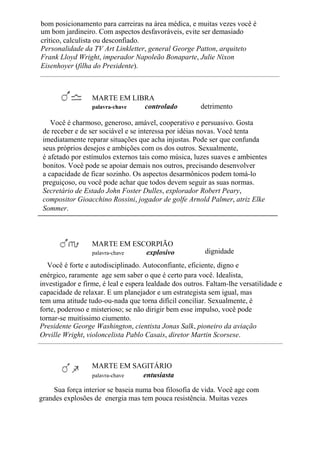 bom posicionamento para carreiras na área médica, e muitas vezes você é
um bom jardineiro. Com aspectos desfavoráveis, evite ser demasiado
crítico, calculista ou desconfiado.
Personalidade da TV Art Linkletter, general George Patton, arquiteto
Frank Lloyd Wright, imperador Napoleão Bonaparte, Julie Nixon
Eisenhoyer (filha do Presidente).
MARTE EM LIBRA
palavra-chave controlado detrimento
Você é charmoso, generoso, amável, cooperativo e persuasivo. Gosta
de receber e de ser sociável e se interessa por idéias novas. Você tenta
imediatamente reparar situações que acha injustas. Pode ser que confunda
seus próprios desejos e ambições com os dos outros. Sexualmente,
é afetado por estímulos externos tais como música, luzes suaves e ambientes
bonitos. Você pode se apoiar demais nos outros, precisando desenvolver
a capacidade de ficar sozinho. Os aspectos desarmônicos podem tomá-lo
preguiçoso, ou você pode achar que todos devem seguir as suas normas.
Secretário de Estado John Foster Dulles, explorador Robert Peary,
compositor Gioacchino Rossini, jogador de golfe Arnold Palmer, atriz Elke
Sommer.
MARTE EM ESCORPIÃO
palavra-chave explosivo dignidade
Você é forte e autodisciplinado. Autoconfiante, eficiente, digno e
enérgico, raramente age sem saber o que é certo para você. Idealista,
investigador e firme, é leal e espera lealdade dos outros. Faltam-lhe versatilidade e
capacidade de relaxar. E um planejador e um estrategista sem igual, mas
tem uma atitude tudo-ou-nada que torna difícil conciliar. Sexualmente, é
forte, poderoso e misterioso; se não dirigir bem esse impulso, você pode
tornar-se muitíssimo ciumento.
Presidente George Washington, cientista Jonas Salk, pioneiro da aviação
Orville Wright, violoncelista Pablo Casais, diretor Martin Scorsese.
MARTE EM SAGITÁRIO
palavra-chave entusiasta
Sua força interior se baseia numa boa filosofia de vida. Você age com
grandes explosões de energia mas tem pouca resistência. Muitas vezes
 