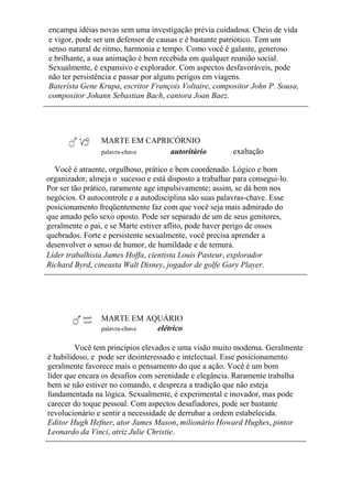 encampa idéias novas sem uma investigação prévia cuidadosa. Cheio de vida
e vigor, pode ser um defensor de causas e é bastante patriótico. Tem um
senso natural de ritmo, harmonia e tempo. Como você é galante, generoso
e brilhante, a sua animação é bem recebida em qualquer reunião social.
Sexualmente, é expansivo e explorador. Com aspectos desfavoráveis, pode
não ter persistência e passar por alguns perigos em viagens.
Baterista Gene Krupa, escritor François Voltaire, compositor John P. Sousa,
compositor Johann Sebastian Bach, cantora Joan Baez.
MARTE EM CAPRICÓRNIO
palavra-chave autoritário exaltação
Você é atraente, orgulhoso, prático e bem coordenado. Lógico e bom
organizador, almeja o sucesso e está disposto a trabalhar para consegui-lo.
Por ser tão prático, raramente age impulsivamente; assim, se dá bem nos
negócios. O autocontrole e a autodisciplina são suas palavras-chave. Esse
posicionamento freqüentemente faz com que você seja mais admirado do
que amado pelo sexo oposto. Pode ser separado de um de seus genitores,
geralmente o pai, e se Marte estiver aflito, pode haver perigo de ossos
quebrados. Forte e persistente sexualmente, você precisa aprender a
desenvolver o senso de humor, de humildade e de ternura.
Líder trabalhista James Hoffa, cientista Louis Pasteur, explorador
Richard Byrd, cineasta Walt Disney, jogador de golfe Gary Player.
MARTE EM AQUÁRIO
palavra-chave elétrico
Você tem princípios elevados e uma visão muito moderna. Geralmente
é habilidoso, e pode ser desinteressado e intelectual. Esse posicionamento
geralmente favorece mais o pensamento do que a ação. Você é um bom
líder que encara os desafios com serenidade e elegância. Raramente trabalha
bem se não estiver no comando, e despreza a tradição que não esteja
fundamentada na lógica. Sexualmente, é experimental e inovador, mas pode
carecer do toque pessoal. Com aspectos desafiadores, pode ser bastante
revolucionário e sentir a necessidade de derrubar a ordem estabelecida.
Editor Hugh Hefner, ator James Mason, milionário Howard Hughes, pintor
Leonardo da Vinci, atriz Julie Christie.
 