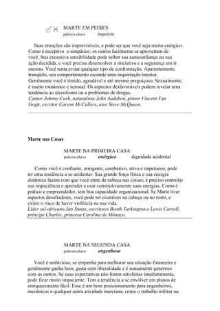 MARTE EM PEIXES
palavra-chave inquieto
Suas emoções são imprevisíveis, e pode ser que você seja muito enérgico.
Como é receptivo e simpático. os outros facilmente se aproveitam de
você. Sua excessiva sensibilidade pode tolher sua autoconfiança ou sua
ação decidida, e você precisa desenvolver a iniciativa e a segurança em si
mesmo. Você tenta evitar qualquer tipo de confrontação. Aparentemente
tranqüilo, seu comportamento esconde uma inquietação interior.
Geralmente você é tímido, agradável e até mesmo preguiçoso. Sexualmente,
é muito romântico e sensual. Os aspectos desfavoráveis podem revelar uma
tendência ao alcoolismo ou a problemas de drogas.
Cantor Johnny Cash, naturalista John Audubon, pintor Vincent Van
Gogh, escritor Carson McCullers, ator Steve McQueen.
Marte nas Casas
MARTE NA PRIMEIRA CASA
palavra-chave enérgico dignidade acidental
Como você é confiante, arrogante, combativo, ativo e impetuoso, pode
ter uma tendência a se acidentar. Sua grande força física e sua energia
dinâmica fazem com que você entre de cabeça nas coisas; é preciso controlar
sua impaciência e aprender a usar construtivamente suas energias. Como é
prático e empreendedor, tem boa capacidade organizacional. Se Marte tiver
aspectos desafiadores, você pode ter cicatrizes na cabeça ou no rosto, e
existe o risco de haver violência na sua vida.
Líder sul-africano Jan Smuts, escritores Booth Tarkington e Lewis Carroll,
príncipe Charles, princesa Caroline de Mônaco.
MARTE NA SEGUNDA CASA
palavra-chave engenhoso
Você é ambicioso, se empenha para melhorar sua situação financeira e
geralmente ganha bem, gasta com liberalidade e é sumamente generoso
com os outros. Se suas expectativas não forem satisfeitas imediatamente,
pode ficar muito impaciente. Tem a tendência a se envolver em planos de
enriquecimento fácil. Esse é um bom posicionamento para engenheiros,
mecânicos e qualquer outra atividade marciana, como o trabalho militar ou
 