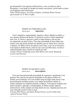 governamental. Com aspectos desfavoráveis, a sua voz pode ser alta e
dissonante, e você pode ser incapaz de manter suas posses, envolvendo-se assim
em freqüentes crises financeiras.
Editor Willian Hearst, ator Warren Beatty, ornitólogo Robert Stroud,
apresentador de TV Merv Griffin.
MARTE NA TERCEIRA CASA
palavra-chave impaciente
Você é impulsivo, argumentador, inquieto e direto. Rápido na réplica, é
um vigoroso defensor da família. O raciocínio correto é muito importante
para você. E curioso e agressivo; pode se impor demais e não ter tato,
ser impaciente ou muito crítico. Tem uma enormidade de boas idéias mas
muitas vezes não presta atenção nos detalhes, por ser muito ativo, nervoso
e inquieto. Se Marte estiver em aspecto com Urano, você vai ser inventivo.
Com aspectos desfavoráveis, pode ser que você seja filho único. ou talvez
tenha tremendos altos e baixos no começo da vida.
Aviador Charles Lindbergh, poeta John Milton, atriz Jayne Mansfield,
escritor Jack Kerouac.
MARTE NA QUARTA CASA
palavra-chave autoconfiante
Você tem uma pronunciada necessidade de segurança e geralmente é um
patriota. Por causa de um genitor dominador ou de algum conflito em
família, provavelmente vai se sair melhor longe do lugar onde nasceu. Esse
posicionamento de Marte muitas vezes indica um histórico militar ou
muitas mudanças de residência durante a infância. Você precisa modular suas
fortes emoções e aprender a autodisciplina. Se Marte receber aspectos
desfavoráveis, tenha cuidado com fogo dentro de casa. Algumas pessoas com
essa colocação preferem não se casar.
Cineasta Walt Disney, presidente Richard Nixon, escritor Emile Zola,
general George Patton.
 