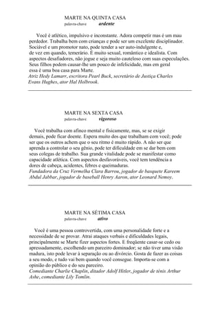 MARTE NA QUINTA CASA
palavra-chave ardente
Você é atlético, impulsivo e inconstante. Adora competir mas é um mau
perdedor. Trabalha bem com crianças e pode ser um excelente disciplinador.
Sociável e um promotor nato, pode tender a ser auto-indulgente e,
de vez em quando, temerário. É muito sexual, romântico e idealista. Com
aspectos desafiadores, não jogue e seja muito cauteloso com suas especulações.
Seus filhos podem causar-lhe um pouco de infelicidade, mas em geral
essa é uma boa casa para Marte.
Atriz Hedy Lamarr, escritora Pearl Buck, secretário de Justiça Charles
Evans Hughes, ator Hal Holbrook.
MARTE NA SEXTA CASA
palavra-chave vigoroso
Você trabalha com afinco mental e fisicamente, mas, se se exigir
demais, pode ficar doente. Espera muito dos que trabalham com você; pode
ser que os outros achem que o seu ritmo é muito rápido. A não ser que
aprenda a controlar o seu gênio, pode ter dificuldade em se dar bem com
seus colegas de trabalho. Sua grande vitalidade pode se manifestar como
capacidade atlética. Com aspectos desfavoráveis, você tem tendência a
dores de cabeça, acidentes, febres e queimaduras.
Fundadora da Cruz Vermelha Clara Barrou, jogador de basquete Kareem
Abdul Jabbar, jogador de baseball Henry Aaron, ator Leonard Nemoy.
MARTE NA SÉTIMA CASA
palavra-chave ativo
Você é uma pessoa controvertida, com uma personalidade forte e a
necessidade de se provar. Atrai ataques verbais e dificuldades legais,
principalmente se Marte fizer aspectos fortes. E freqüente casar-se cedo ou
apressadamente, escolhendo um parceiro dominador; se não tiver uma visão
madura, isto pode levar à separação ou ao divórcio. Gosta de fazer as coisas
a seu modo, e tudo vai bem quando você consegue. Importa-se com a
opinião do público e do seu parceiro.
Comediante Charlie Chaplin, ditador Adolf Hitler, jogador de ténis Arthur
Ashe, comediante Lily Tomlin.
 