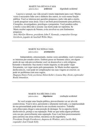 MARTE NA OITAVA CASA
palavra-chave ardoroso dignidade acidental
Lascivo e sensual, sua vida sexual é muito importante para você. Muitas
vezes ê necessário lidar com o dinheiro dos outros, às vezes numa função
pública. Você se interessa por questões psíquicas e pela vida após a morte,
e pode pesquisar essas áreas. Esse é um bom posicionamento para políticos,
Cirurgiões, investigadores, psicólogos e psiquiatras. Você pondera sobre
a morte e essa idéia não o assusta: sua morte pode ser repentina. Se
Marte receber aspecto de Netuno, evite envolver-se com fenômenos
psíquicos.
Atriz Marilyn Monroe, presidente John F. Kennedy, compositor George
Gershwin, jogador de baseball Willie Mays.
MARTE NA NONA CASA
palavra-chave aventureiro
Independente, entusiasmado, muitas vezes autodidata, você é curioso e
se interessa por estudos sérios. Embora possa ser bastante cético, em algum
ponto de sua vida provavelmente você vai desenvolver o zelo religioso,
beirando o fanatismo. Sua mente é muito inquieta; se não puder viajar
fisicamente, vai viajar muito pelo pensamento. Se Marte receber aspectos
desfavoráveis, você pode ter complicações nas suas viagens ao exterior, ou
pode ter problemas com seus sogros.
Magnata Henry Ford, escritoras Helen Keller e Louisa May Alcott, explorador
Roald Amundsen.
MARTE NA DÉCIMA CASA
palavra-chave impetuoso exaltação acidental
Se você ocupar uma função pública, provavelmente vai ser alvo de
controvérsias. Você é ativo, persistente e altamente motivado, e a impetuosidade
de sua personalidade pode torná-lo um excelente executivo. Trabalha
com afinco para chegar a uma posição de destaque. Se os aspectos forem
desfavoráveis, proteja a sua reputação. Pode ser que tenha algum problema
com seu pai, possivelmente uma separação. Esse é um bom posicionamento
para carreiras nas áreas militar, mecânica ou de engenharia.
Presidente Dwight Eisenhower, duquesa de Windsor, atriz Lucille Bali,
esquiador Jean Claude Killy.
 