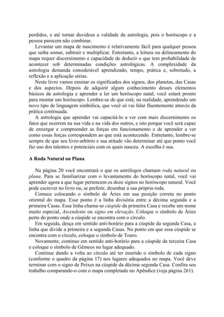 perdidos, e até tornar duvidosa a validade da astrologia, pois o horóscopo e a
pessoa parecem não combinar.
Levantar um mapa de nascimento é relativamente fácil para qualquer pessoa
que saiba somar, subtrair e multiplicar. Entretanto, a leitura ou delineamento do
mapa requer discernimento e capacidade de deduzir o que tem probabilidade de
acontecer sob determinadas condições astrológicas. A complexidade da
astrologia demanda considerável aprendizado, tempo, prática e, sobretudo, a
reflexão e a aplicação sérias.
Neste livro vamos ensinar os significados dos signos, dos planetas, das Casas
e dos aspectos. Depois de adquirir algum conhecimento desses elementos
básicos da astrologia e aprender a ler um horóscopo natal, você estará pronto
para montar um horóscopo. Lembre-se de que está, na realidade, aprendendo um
novo tipo de linguagem simbólica, que você só vai falar fluentemente através da
prática continuada.
A astrologia que aprender vai capacitá-lo a ver com mais discernimento os
fatos que ocorrem na sua vida e na vida dos outros, e isto porque você será capaz
de enxergar e compreender as forças em funcionamento e de aprender a ver
como essas forças correspondem ao que está acontecendo. Entretanto, lembre-se
sempre de que seu livre-arbítrio e sua atitude vão determinar até que ponto você
faz uso dos talentos e potenciais com os quais nasceu. A escolha é sua.
A Roda Natural ou Plana
Na página 20 você encontrará o que os astrólogos chamam roda natural ou
plana. Para se familiarizar com o levantamento do horóscopo natal, você vai
aprender agora a que lugar pertencem os doze signos no horóscopo natural. Você
pode escrever no livro ou, se preferir, desenhar a sua própria roda.
Comece colocando o símbolo de Áries em sua posição correta no ponto
oriental do mapa. Esse ponto é a linha divisória entre a décima segunda e a
primeira Casas. Essa linha chama-se cúspide da primeira Casa e recebe um nome
muito especial, Ascendente ou signo em elevação. Coloque o símbolo de Áries
perto do ponto onde a cúspide se encontra com o círculo.
Em seguida, desça em sentido anti-horário para a cúspide da segunda Casa, a
linha que divide a primeira e a segunda Casas. No ponto em que essa cúspide se
encontra com o círculo, coloque o símbolo de Touro.
Novamente, continue em sentido anti-horário para a cúspide da terceira Casa
e coloque o símbolo de Gêmeos no lugar adequado.
Continue dando a volta ao círculo até ter inserido o símbolo de cada signo
(conforme o quadro da página 17) nos lugares adequados no mapa. Você deve
terminar com o signo de Peixes na cúspide da décima segunda Casa. Confira seu
trabalho comparando-o com o mapa completado no Apêndice (veja página 261).
 