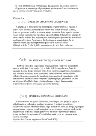 O sextil proporciona a oportunidade de expressão da energia positiva.
O quincúncio mostra que algum tipo de ajustamento é necessário antes
que a energia encontre um canal produtivo.
Conjunções
MARTE EM CONJUNÇÃO COM JÚPITER
A energia e o entusiasmo se juntam para originar ambição, riqueza e
sorte. Você é liberal, autoconfiante e bom para tomar decisões. Aberto,
franco e generoso, tende a acumular posses materiais. Esse aspecto muitas
vezes indica o amor pelos esportes e a possibilidade de benefícios através de
uma carreira militar. Sua inquietação e sua coragem capacitam-no a enfrentar
qualquer adversário. Para você, é fácil colocar-se em destaque. Se se
esforçar muito, seu maior problema pode ser a exaustão física.
Bilionário John D. Rockefeller, campeão do decatlo Rafer Johnson.
MARTE EM CONJUNÇÃO COM SATURNO
Embora tenha boa capacidade organizacional, você vive um conflito
entre a inibição ( ) e a ação ( ). Acha difícil controlar seu fluxo de
energia; é como dirigir com um pé no freio e outro no acelerador. Entretanto,
seu senso de economia e seu bom senso capacitam-no a tomar atitudes
sólidas. Se essa conjunção for desafiada por aspectos desfavoráveis, pode
ser que você desenvolva um complexo de perseguição, problemas sexuais
ou alguma dificuldade física relacionada com o signo da conjunção.
Cantora Sonny Bono, presidente Giscard d'Estaing.
MARTE EM CONJUNÇÃO COM URANO
Voluntarioso e um pouco intolerante, você segue suas próprias regras e
dificilmente se submete a qualquer restrição. E instável e corajoso;
desenvolve-se com o trabalho árduo e age melhor em horas de perigo. Qualquer
ocupação que requeira grande energia e coragem, como esportes, exploração,
mecânica ou indústria, é ideal para você, desde que perceba que precisa
tomar medidas de segurança. Com aflições, você pode ser extremamente
dado a acidentes.
Pugilista Joe Frazier, esquiador Jean Claude Killy.
 