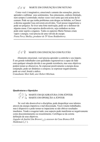 MARTE EM CONJUNÇÃO COM NETUNO
Como você é imaginativo, emocional e amante das sensações, precisa
aprender a sublimar seus sentimentos. Seu entusiasmo, embora ilimitado,
nem sempre é controlado; muitas vezes você sente que está acima da lei
comum. Pode ser que tenha problemas com drogas ou bebidas, se Câncer
a décima segunda Casa estiverem envolvidos. Você possui magnetismo e
pode ser psíquico. Se tiver uma forte motivação, pode ser o defensor de
alguma causa. Com aspectos desfavoráveis, seja cuidadoso na área
pode estar sujeito a enganos. Todos os aspectos Marte-Netuno criam
vapor e energia; você precisa de uma válvula de escape.
Poeta Percy Shelley, produtor de TV Gene Roddenberry.
MARTE EM CONJUNÇÃO COM PLUTÃO
Altamente emocional, você precisa aprender a controlar o seu ímpeto.
É um grande trabalhador com qualidades regenerativas e capaz de lidar
com qualquer situação devido à sua grande resistência, mas seus objetivos
podem tomar-se obsessivos. Se expressar positivamente a energia dessa
conjunção, pode ser dinâmico e corajoso; se expressar negativamente,
pode ser cruel, brutal e sádico.
Comediante Mort Sahl, ator Robert Mitchum.
Quadraturas e Oposições
MARTE EM QUADRATURA COM JÚPITER
MARTE EM OPOSIÇÃO A JÚPITER
Se você não desenvolver a disciplina, pode desperdiçar seus talentos
através da energia impulsiva e mal direcionada. Você é muito trabalhador,
mas é dispersivo e pode tornar-se impaciente se não obtiver resultados
imediatos. Tende a exagerar tudo; esse aspecto pode manifestar-se negativamente
como descontentamento ou ressentimento. Certifique-se da correta
definição de seus objetivos.
Jogador de futebol Jim Brown ( ), assessor da Casa Branca H.R.
Haldeman ( ).
 