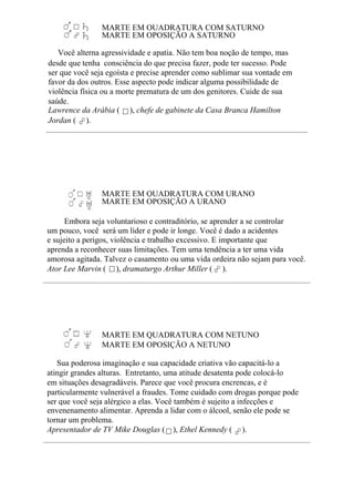 MARTE EM QUADRATURA COM SATURNO
MARTE EM OPOSIÇÃO A SATURNO
Você alterna agressividade e apatia. Não tem boa noção de tempo, mas
desde que tenha consciência do que precisa fazer, pode ter sucesso. Pode
ser que você seja egoísta e precise aprender como sublimar sua vontade em
favor da dos outros. Esse aspecto pode indicar alguma possibilidade de
violência física ou a morte prematura de um dos genitores. Cuide de sua
saúde.
Lawrence da Arábia ( ), chefe de gabinete da Casa Branca Hamilton
Jordan ( ).
MARTE EM QUADRATURA COM URANO
MARTE EM OPOSIÇÃO A URANO
Embora seja voluntarioso e contraditório, se aprender a se controlar
um pouco, você será um líder e pode ir longe. Você é dado a acidentes
e sujeito a perigos, violência e trabalho excessivo. E importante que
aprenda a reconhecer suas limitações. Tem uma tendência a ter uma vida
amorosa agitada. Talvez o casamento ou uma vida ordeira não sejam para você.
Ator Lee Marvin ( ), dramaturgo Arthur Miller ( ).
MARTE EM QUADRATURA COM NETUNO
MARTE EM OPOSIÇÃO A NETUNO
Sua poderosa imaginação e sua capacidade criativa vão capacitá-lo a
atingir grandes alturas. Entretanto, uma atitude desatenta pode colocá-lo
em situações desagradáveis. Parece que você procura encrencas, e é
particularmente vulnerável a fraudes. Tome cuidado com drogas porque pode
ser que você seja alérgico a elas. Você também é sujeito a infecções e
envenenamento alimentar. Aprenda a lidar com o álcool, senão ele pode se
tornar um problema.
Apresentador de TV Mike Douglas ( ), Ethel Kennedy ( ).
 