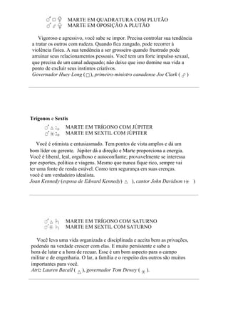 MARTE EM QUADRATURA COM PLUTÃO
MARTE EM OPOSIÇÃO A PLUTÃO
Vigoroso e agressivo, você sabe se impor. Precisa controlar sua tendência
a tratar os outros com rudeza. Quando fica zangado, pode recorrer à
violência física. A sua tendência a ser grosseiro quando frustrado pode
arruinar seus relacionamentos pessoais. Você tem um forte impulso sexual,
que precisa de um canal adequado; não deixe que isso domine sua vida a
ponto de excluir seus instintos criativos.
Governador Huey Long ( ), primeiro-ministro canadense Joe Clark ( )
Trígonos e Sextis
MARTE EM TRÍGONO COM JÚPITER
MARTE EM SEXTIL COM JÚPITER
Você é otimista e entusiasmado. Tem pontos de vista amplos e dá um
bom líder ou gerente. Júpiter dá a direção e Marte proporciona a energia.
Você é liberal, leal, orgulhoso e autoconfiante; provavelmente se interessa
por esportes, política e viagens. Mesmo que nunca fique rico, sempre vai
ter uma fonte de renda estável. Como tem segurança em suas crenças.
você é um verdadeiro idealista.
Joan Kennedy (esposa de Edward Kennedy) ( ), cantor John Davidson ( )
MARTE EM TRÍGONO COM SATURNO
MARTE EM SEXTIL COM SATURNO
Você leva uma vida organizada e disciplinada e aceita bem as privações,
podendo na verdade crescer com elas. E muito persistente e sabe a
hora de lutar e a hora de recuar. Esse é um bom aspecto para o campo
militar e de engenharia. O lar, a família e o respeito dos outros são muitos
importantes para você.
Atriz Lauren Bacall ( ), governador Tom Dewey ( ).
 