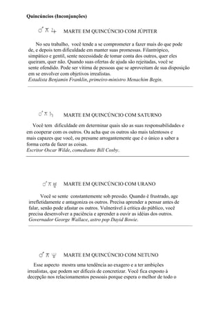 Quincúncios (Inconjunções)
MARTE EM QUINCÚNCIO COM JÚPITER
No seu trabalho, você tende a se comprometer a fazer mais do que pode
de, e depois tem dificuldade em manter suas promessas. Filantrópico,
simpático e gentil, sente necessidade de tomar conta dos outros, quer eles
queiram, quer não. Quando suas ofertas de ajuda são rejeitadas, você se
sente ofendido. Pode ser vítima de pessoas que se aproveitam de sua disposição
em se envolver com objetivos irrealistas.
Estadista Benjamin Franklin, primeiro-ministro Menachim Begin.
MARTE EM QUINCÚNCIO COM SATURNO
Você tem dificuldade em determinar quais são as suas responsabilidades e
em cooperar com os outros. Ou acha que os outros são mais talentosos e
mais capazes que você, ou presume arrogantemente que é o único a saber a
forma certa de fazer as coisas.
Escritor Oscar Wilde, comediante Bill Cosby.
MARTE EM QUINCÚNCIO COM URANO
Você se sente constantemente sob pressão. Quando é frustrado, age
irrefletidamente e antagoniza os outros. Precisa aprender a pensar antes de
falar, senão pode afastar os outros. Vulnerável à crítica do público, você
precisa desenvolver a paciência e aprender a ouvir as idéias dos outros.
Governador George Wallace, astro pop Dayid Bowie.
MARTE EM QUINCÚNCIO COM NETUNO
Esse aspecto mostra uma tendência ao exagero e a ter ambições
irrealistas, que podem ser difíceis de concretizar. Você fica exposto à
decepção nos relacionamentos pessoais porque espera o melhor de todo o
 