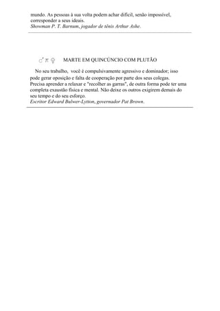 mundo. As pessoas à sua volta podem achar difícil, senão impossível,
corresponder a seus ideais.
Showman P. T. Barnum, jogador de tênis Arthur Ashe.
MARTE EM QUINCÚNCIO COM PLUTÃO
No seu trabalho, você é compulsivamente agressivo e dominador; isso
pode gerar oposição e falta de cooperação por parte dos seus colegas.
Precisa aprender a relaxar e "recolher as garras", de outra forma pode ter uma
completa exaustão física e mental. Não deixe os outros exigirem demais do
seu tempo e do seu esforço.
Escritor Edward Bulwer-Lytton, governador Pat Brown.
 